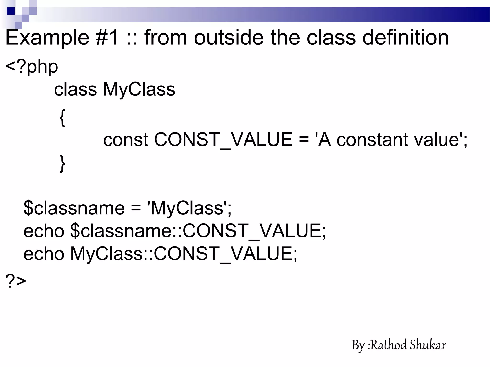 Example #1 :: from outside the class definition
<?php
class MyClass
{
const CONST_VALUE = 'A constant value';
}
$classname = 'MyClass';
echo $classname::CONST_VALUE;
echo MyClass::CONST_VALUE;
?>
By :Rathod Shukar
 