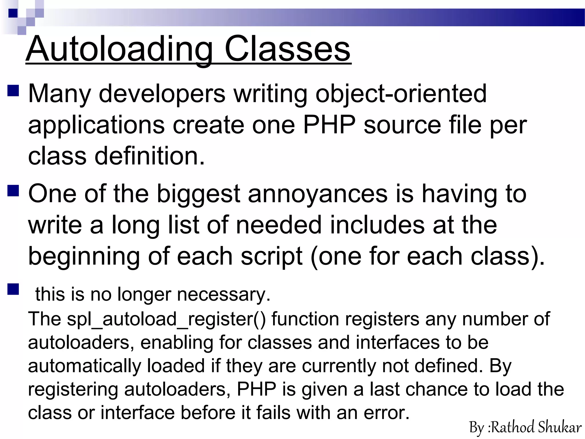 Autoloading Classes
 Many developers writing object-oriented
applications create one PHP source file per
class definition.
 One of the biggest annoyances is having to
write a long list of needed includes at the
beginning of each script (one for each class).
 this is no longer necessary.
The spl_autoload_register() function registers any number of
autoloaders, enabling for classes and interfaces to be
automatically loaded if they are currently not defined. By
registering autoloaders, PHP is given a last chance to load the
class or interface before it fails with an error.
By :Rathod Shukar
 