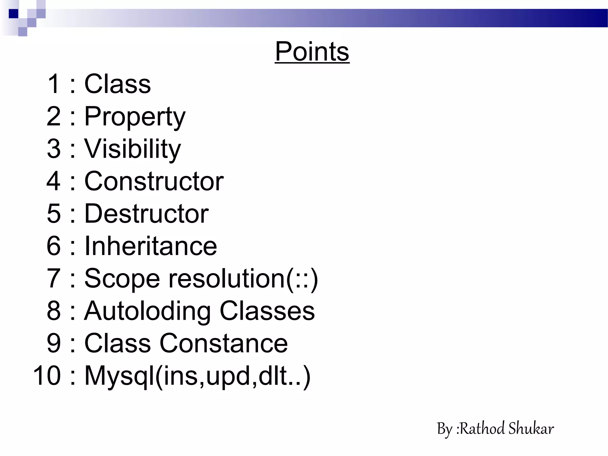 Points
1 : Class
2 : Property
3 : Visibility
4 : Constructor
5 : Destructor
6 : Inheritance
7 : Scope resolution(::)
8 : Autoloding Classes
9 : Class Constance
10 : Mysql(ins,upd,dlt..)
By :Rathod Shukar
 