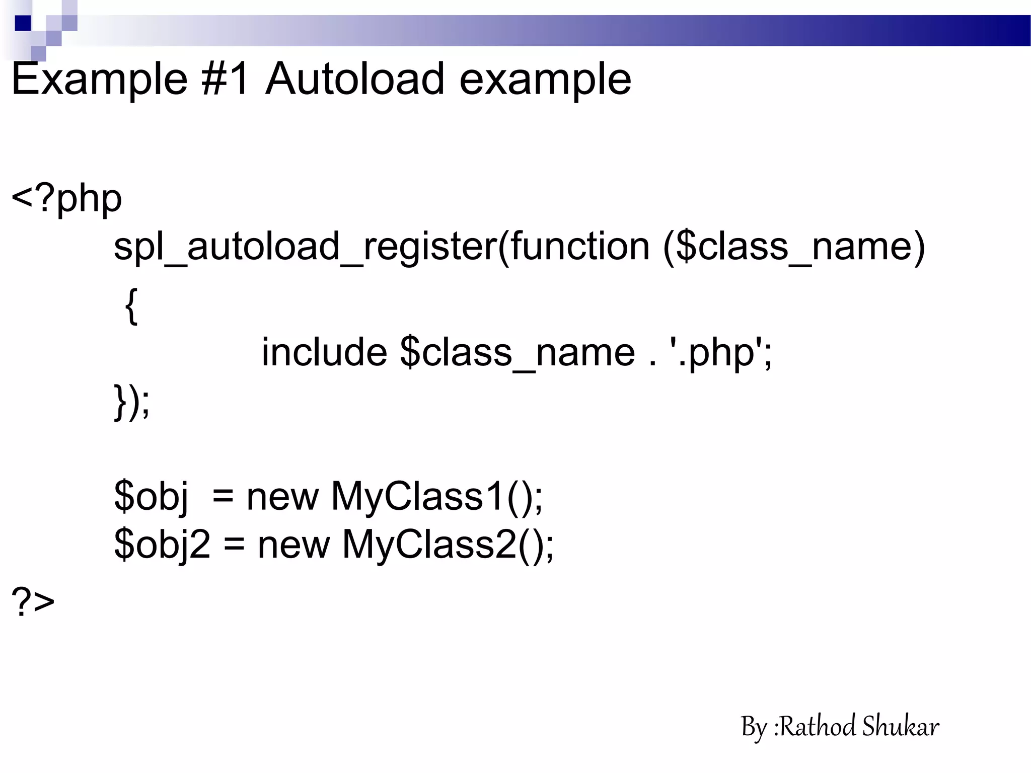 Example #1 Autoload example
<?php
spl_autoload_register(function ($class_name)
{
include $class_name . '.php';
});
$obj = new MyClass1();
$obj2 = new MyClass2();
?>
By :Rathod Shukar
 