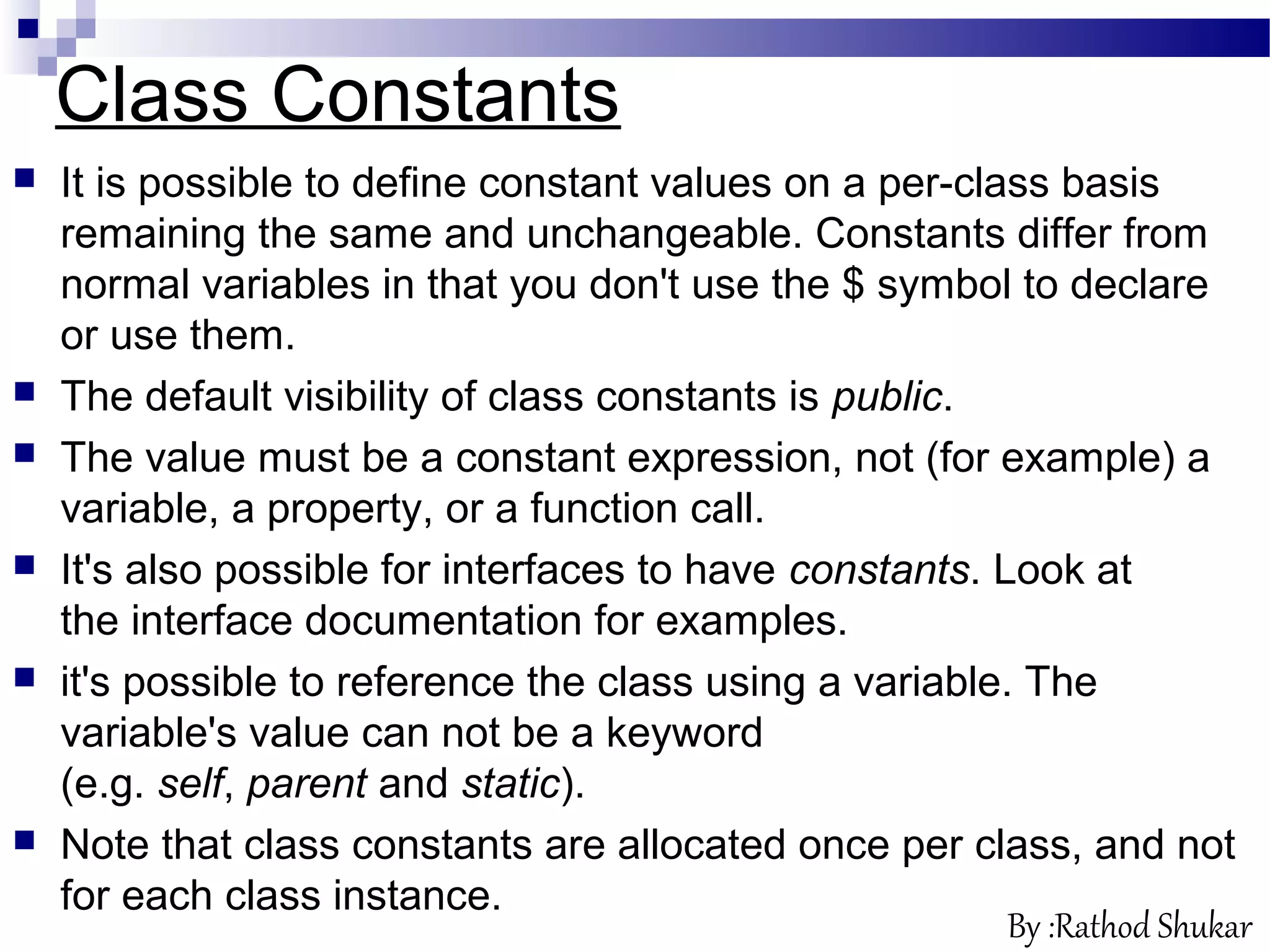 Class Constants
 It is possible to define constant values on a per-class basis
remaining the same and unchangeable. Constants differ from
normal variables in that you don't use the $ symbol to declare
or use them.
 The default visibility of class constants is public.
 The value must be a constant expression, not (for example) a
variable, a property, or a function call.
 It's also possible for interfaces to have constants. Look at
the interface documentation for examples.
 it's possible to reference the class using a variable. The
variable's value can not be a keyword
(e.g. self, parent and static).
 Note that class constants are allocated once per class, and not
for each class instance.
By :Rathod Shukar
 