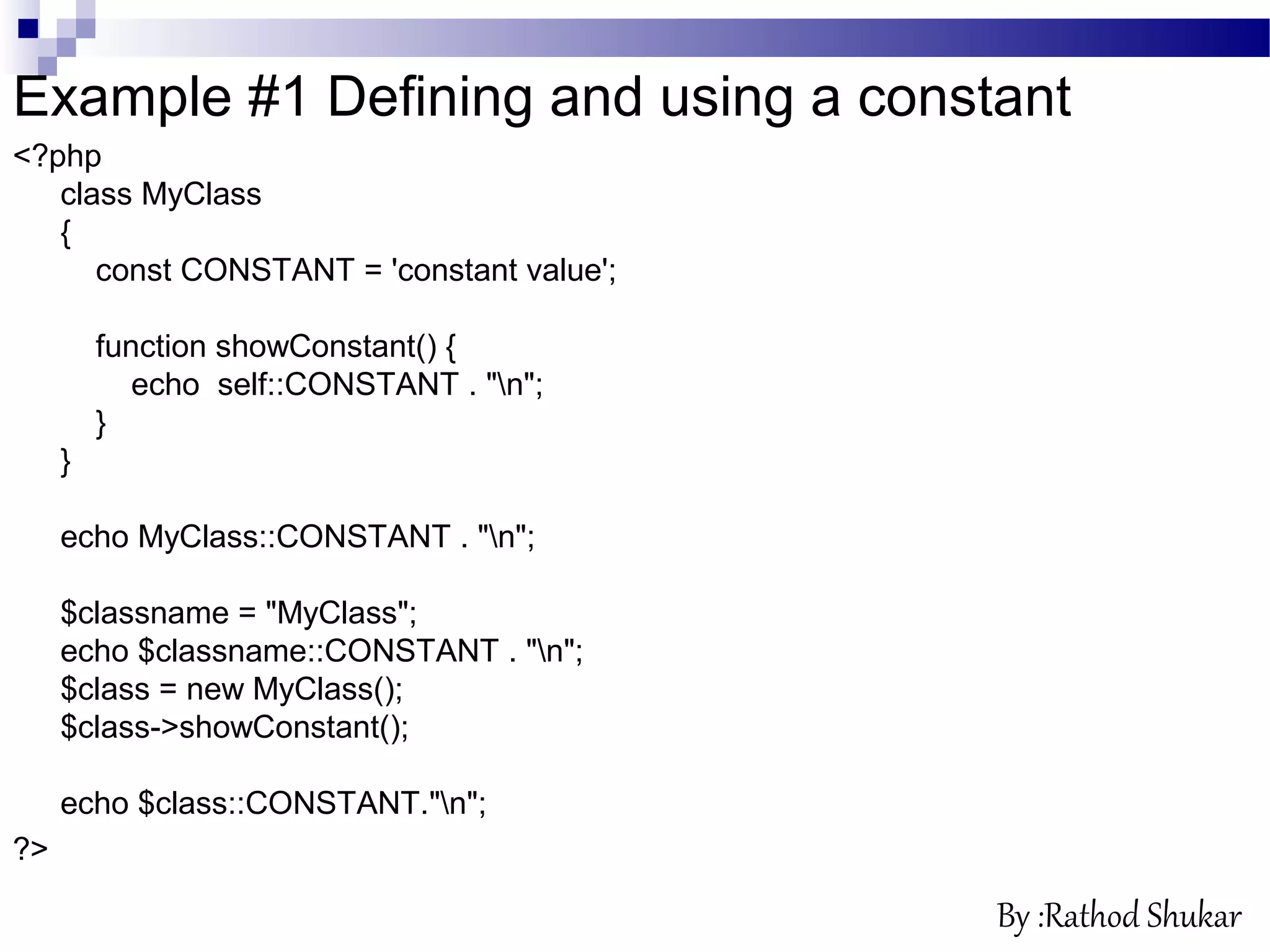 Example #1 Defining and using a constant
<?php
class MyClass
{
const CONSTANT = 'constant value';
function showConstant() {
echo self::CONSTANT . "n";
}
}
echo MyClass::CONSTANT . "n";
$classname = "MyClass";
echo $classname::CONSTANT . "n";
$class = new MyClass();
$class->showConstant();
echo $class::CONSTANT."n";
?>
By :Rathod Shukar
 