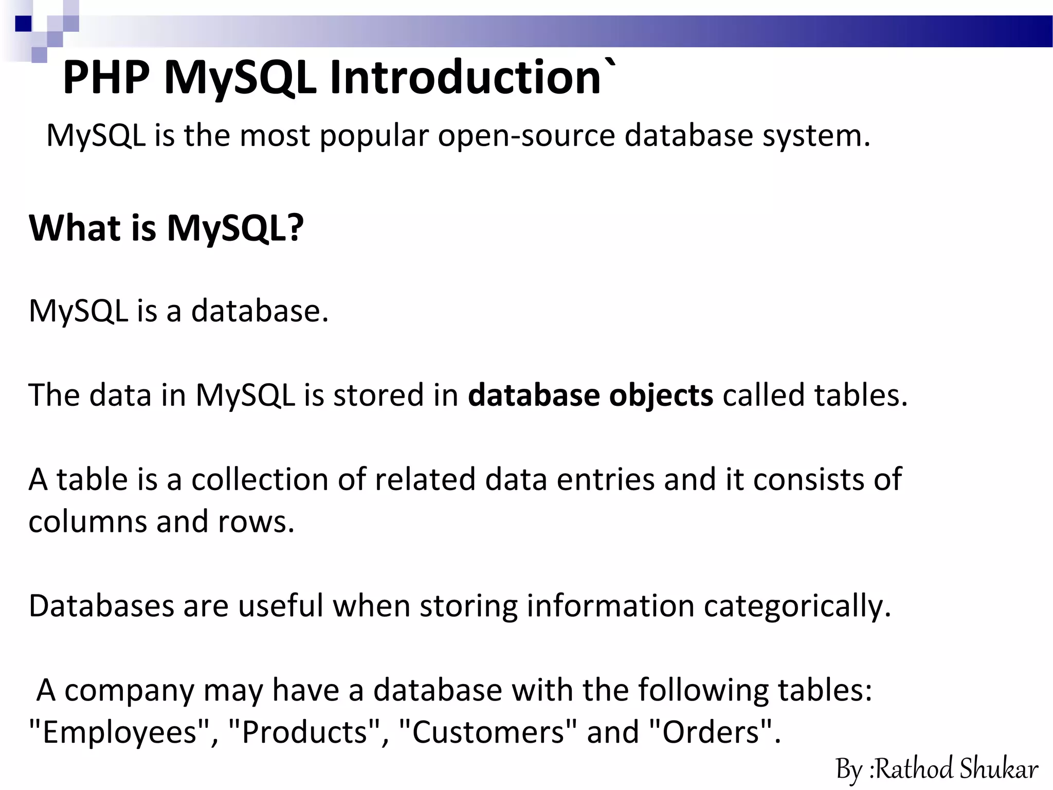 What is MySQL?
MySQL is a database.
The data in MySQL is stored in database objects called tables.
A table is a collection of related data entries and it consists of
columns and rows.
Databases are useful when storing information categorically.
A company may have a database with the following tables:
"Employees", "Products", "Customers" and "Orders".
PHP MySQL Introduction`
MySQL is the most popular open-source database system.
By :Rathod Shukar
 