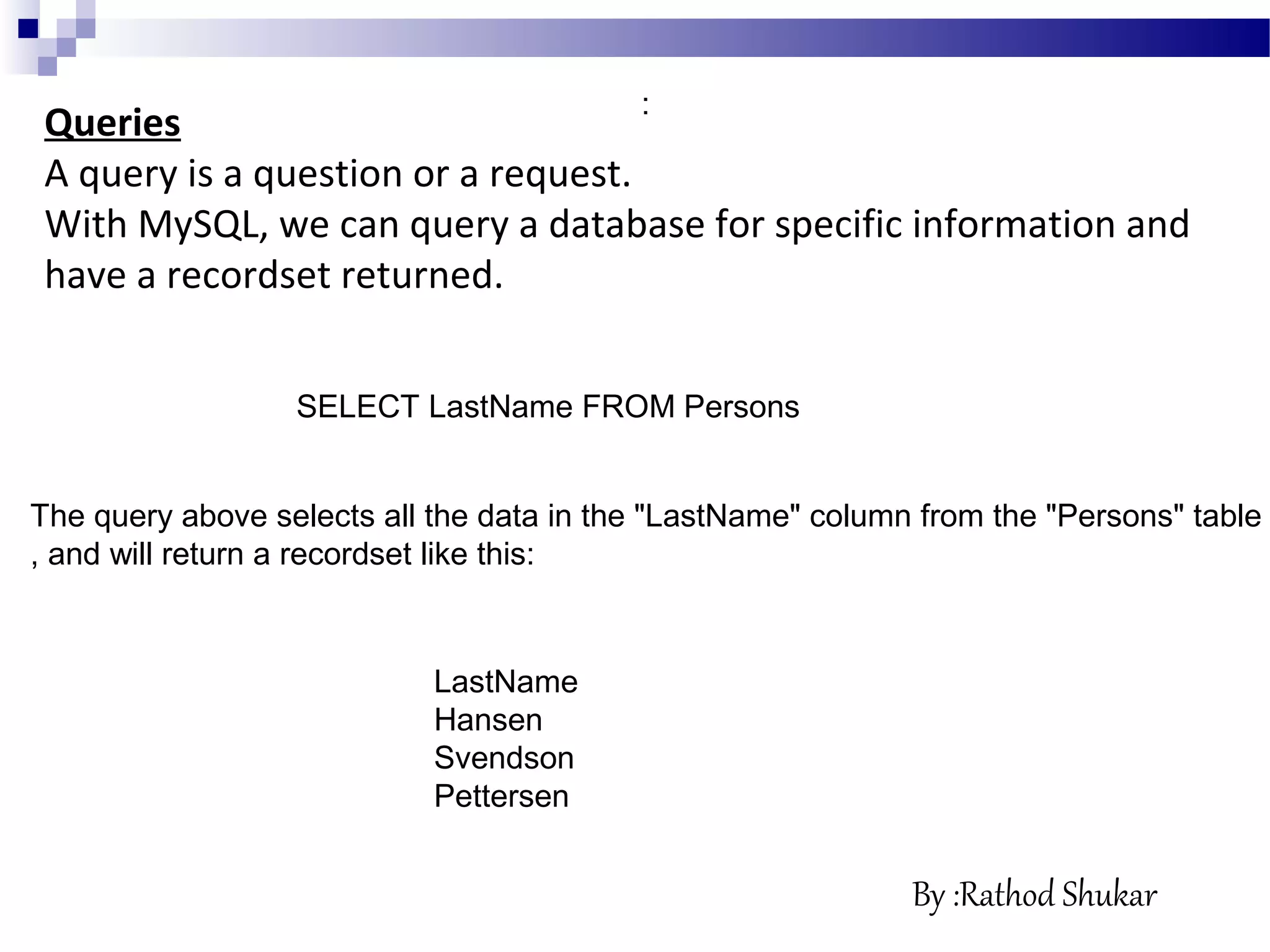 Queries
A query is a question or a request.
With MySQL, we can query a database for specific information and
have a recordset returned.
SELECT LastName FROM Persons
:
LastName
Hansen
Svendson
Pettersen
The query above selects all the data in the "LastName" column from the "Persons" table
, and will return a recordset like this:
By :Rathod Shukar
 