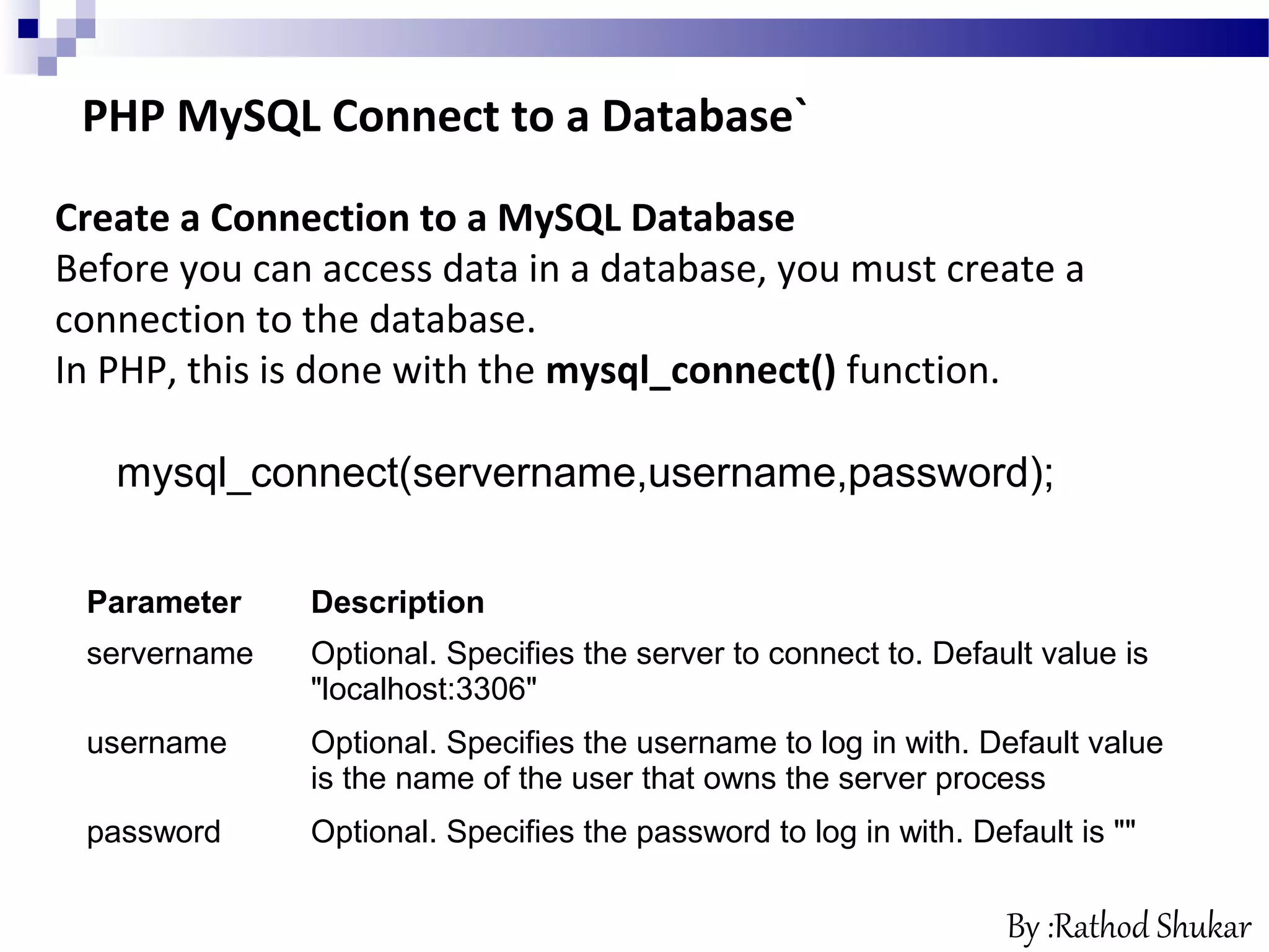 PHP MySQL Connect to a Database`
Create a Connection to a MySQL Database
Before you can access data in a database, you must create a
connection to the database.
In PHP, this is done with the mysql_connect() function.
mysql_connect(servername,username,password);
Parameter Description
servername Optional. Specifies the server to connect to. Default value is
"localhost:3306"
username Optional. Specifies the username to log in with. Default value
is the name of the user that owns the server process
password Optional. Specifies the password to log in with. Default is ""
By :Rathod Shukar
 