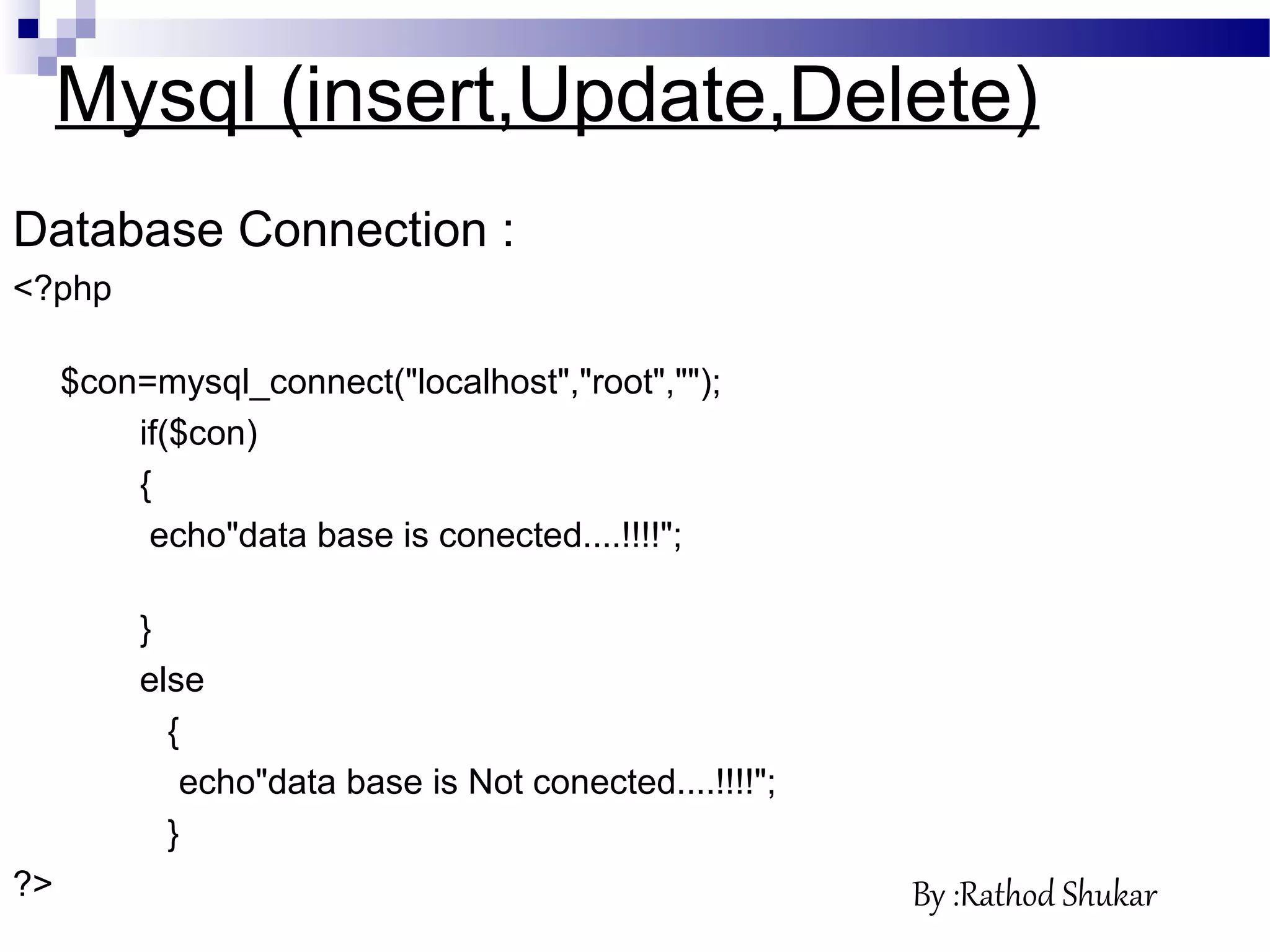 Database Connection :
<?php
$con=mysql_connect("localhost","root","");
if($con)
{
echo"data base is conected....!!!!";
}
else
{
echo"data base is Not conected....!!!!";
}
?>
Mysql (insert,Update,Delete)
By :Rathod Shukar
 