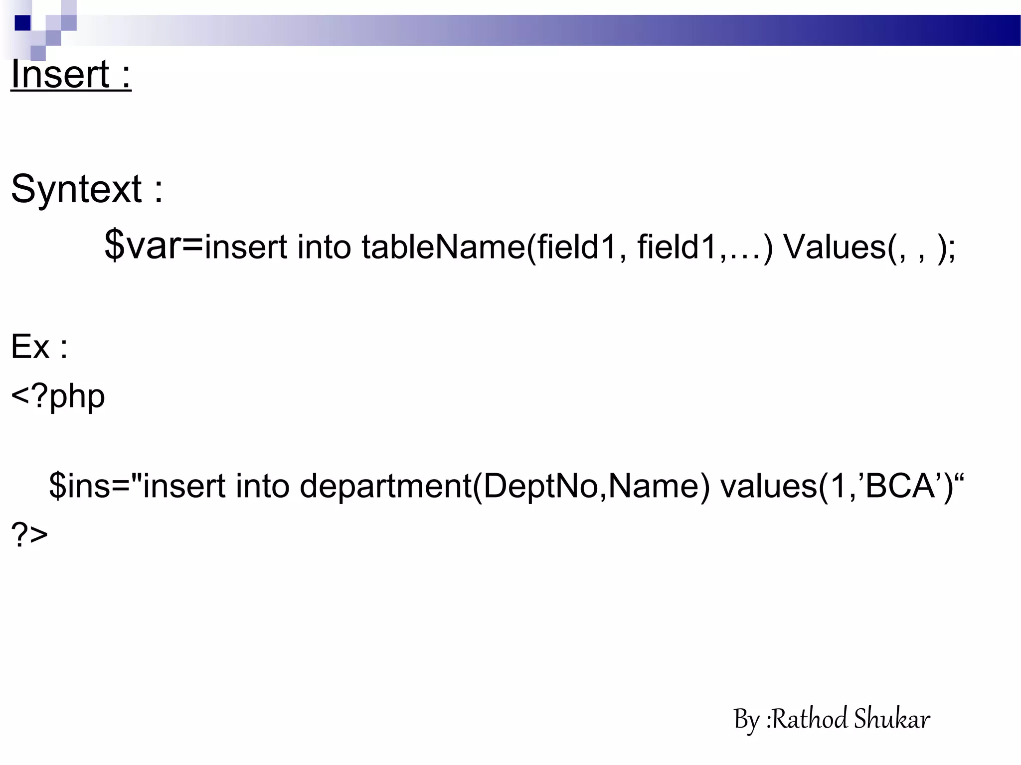 Insert :
Syntext :
$var=insert into tableName(field1, field1,…) Values(, , );
Ex :
<?php
$ins="insert into department(DeptNo,Name) values(1,’BCA’)“
?>
By :Rathod Shukar
 