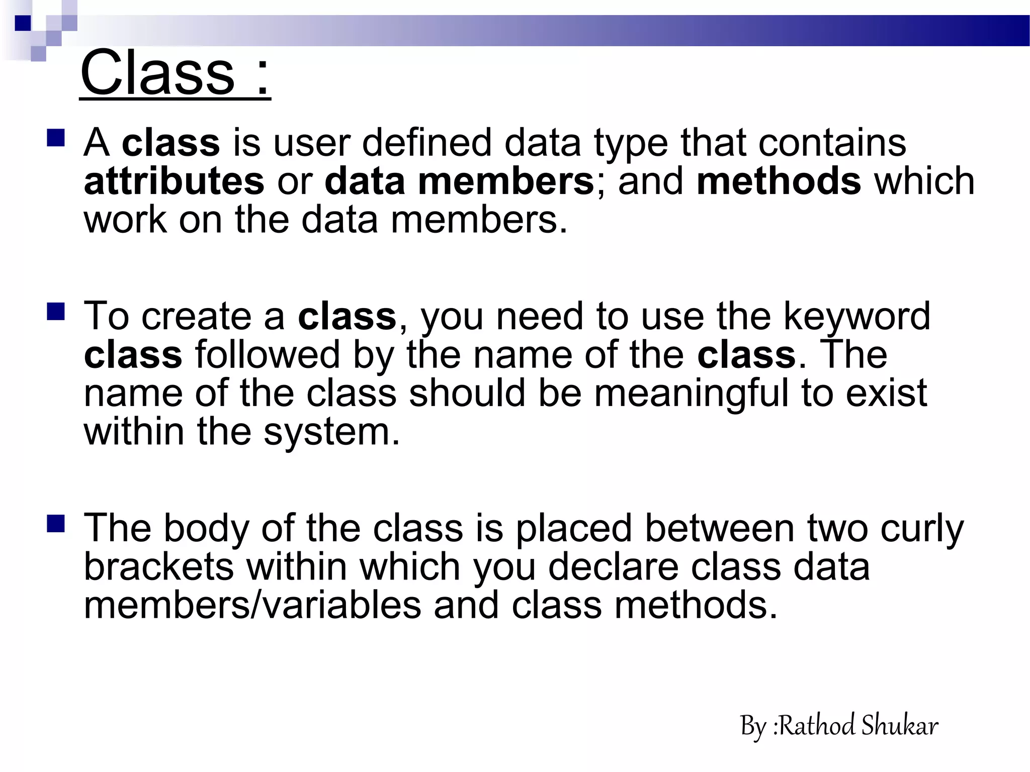  A class is user defined data type that contains
attributes or data members; and methods which
work on the data members.
 To create a class, you need to use the keyword
class followed by the name of the class. The
name of the class should be meaningful to exist
within the system.
 The body of the class is placed between two curly
brackets within which you declare class data
members/variables and class methods.
Class :
By :Rathod Shukar
 