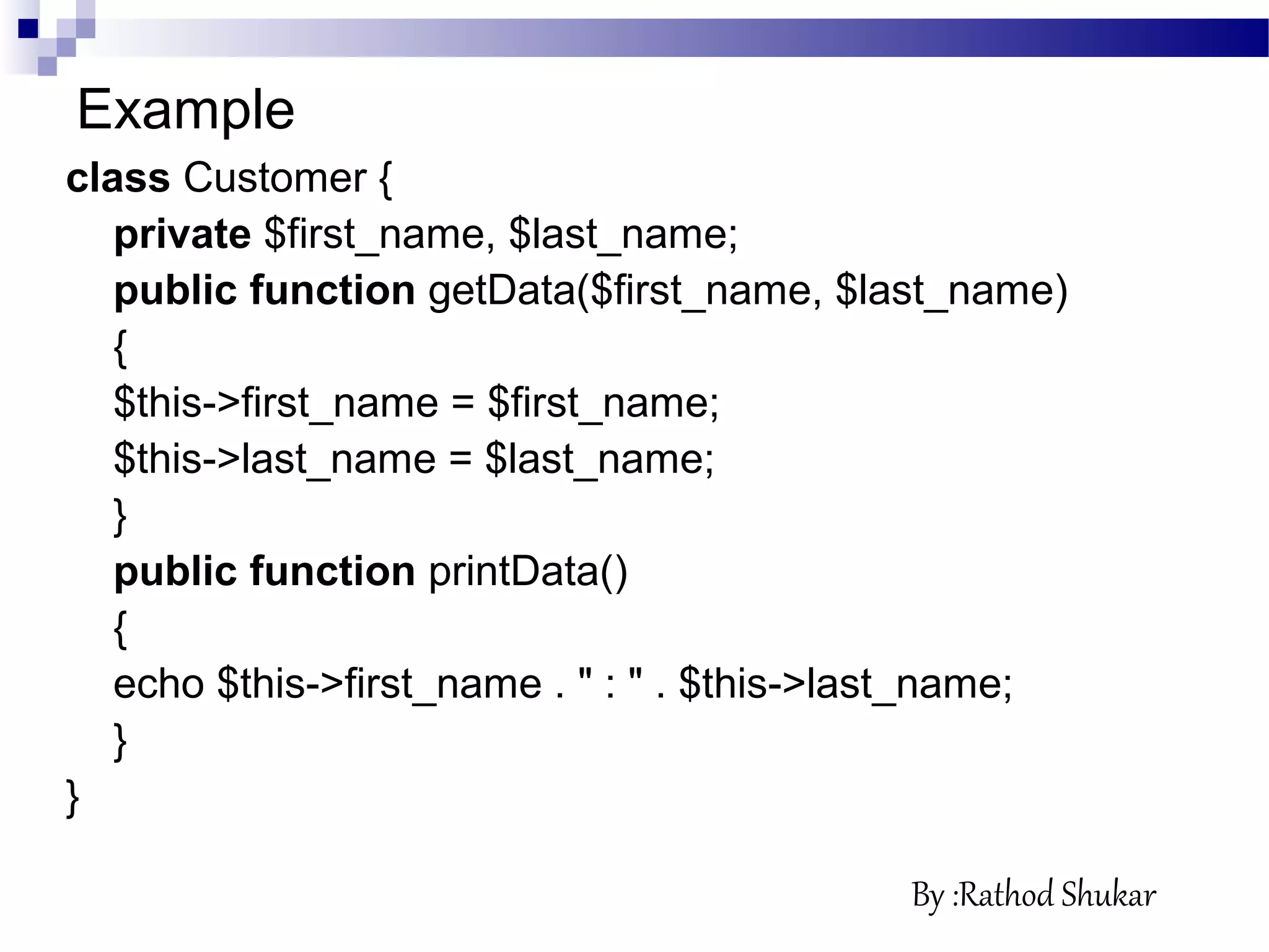 Example
class Customer {
private $first_name, $last_name;
public function getData($first_name, $last_name)
{
$this->first_name = $first_name;
$this->last_name = $last_name;
}
public function printData()
{
echo $this->first_name . " : " . $this->last_name;
}
}
By :Rathod Shukar
 