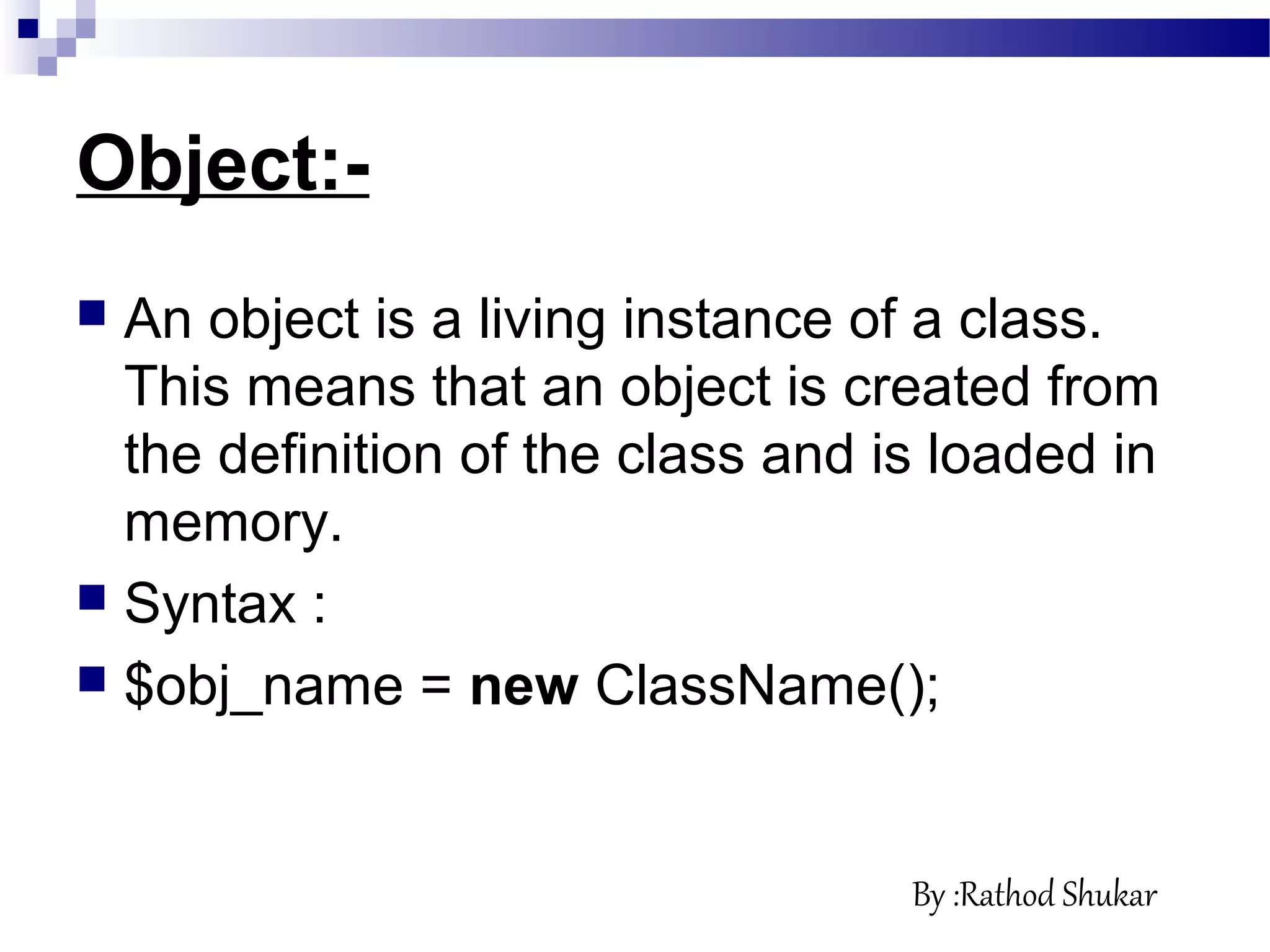 Object:-
 An object is a living instance of a class.
This means that an object is created from
the definition of the class and is loaded in
memory.
 Syntax :
 $obj_name = new ClassName();
By :Rathod Shukar
 