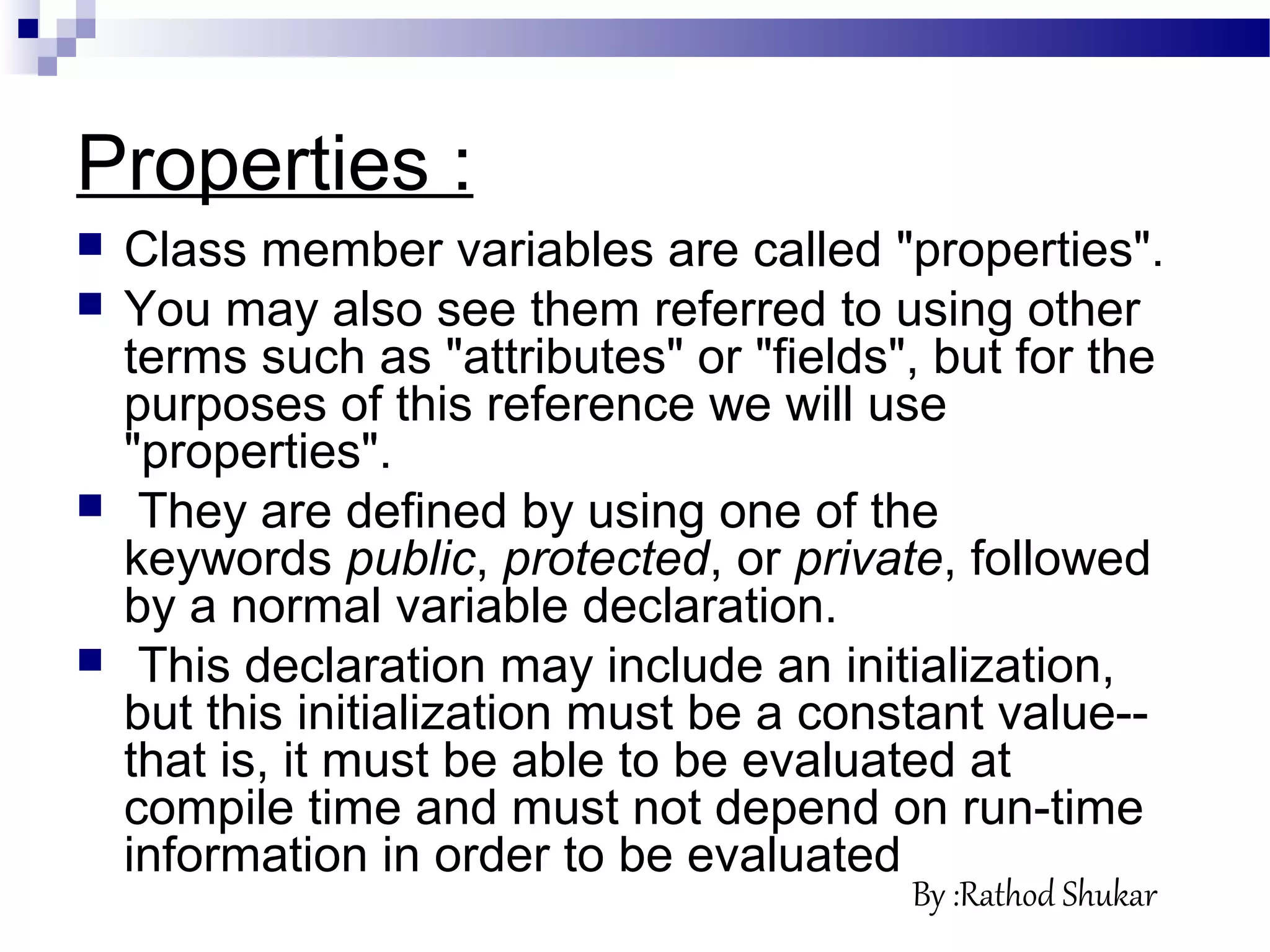 Properties :
 Class member variables are called "properties".
 You may also see them referred to using other
terms such as "attributes" or "fields", but for the
purposes of this reference we will use
"properties".
 They are defined by using one of the
keywords public, protected, or private, followed
by a normal variable declaration.
 This declaration may include an initialization,
but this initialization must be a constant value--
that is, it must be able to be evaluated at
compile time and must not depend on run-time
information in order to be evaluated
By :Rathod Shukar
 