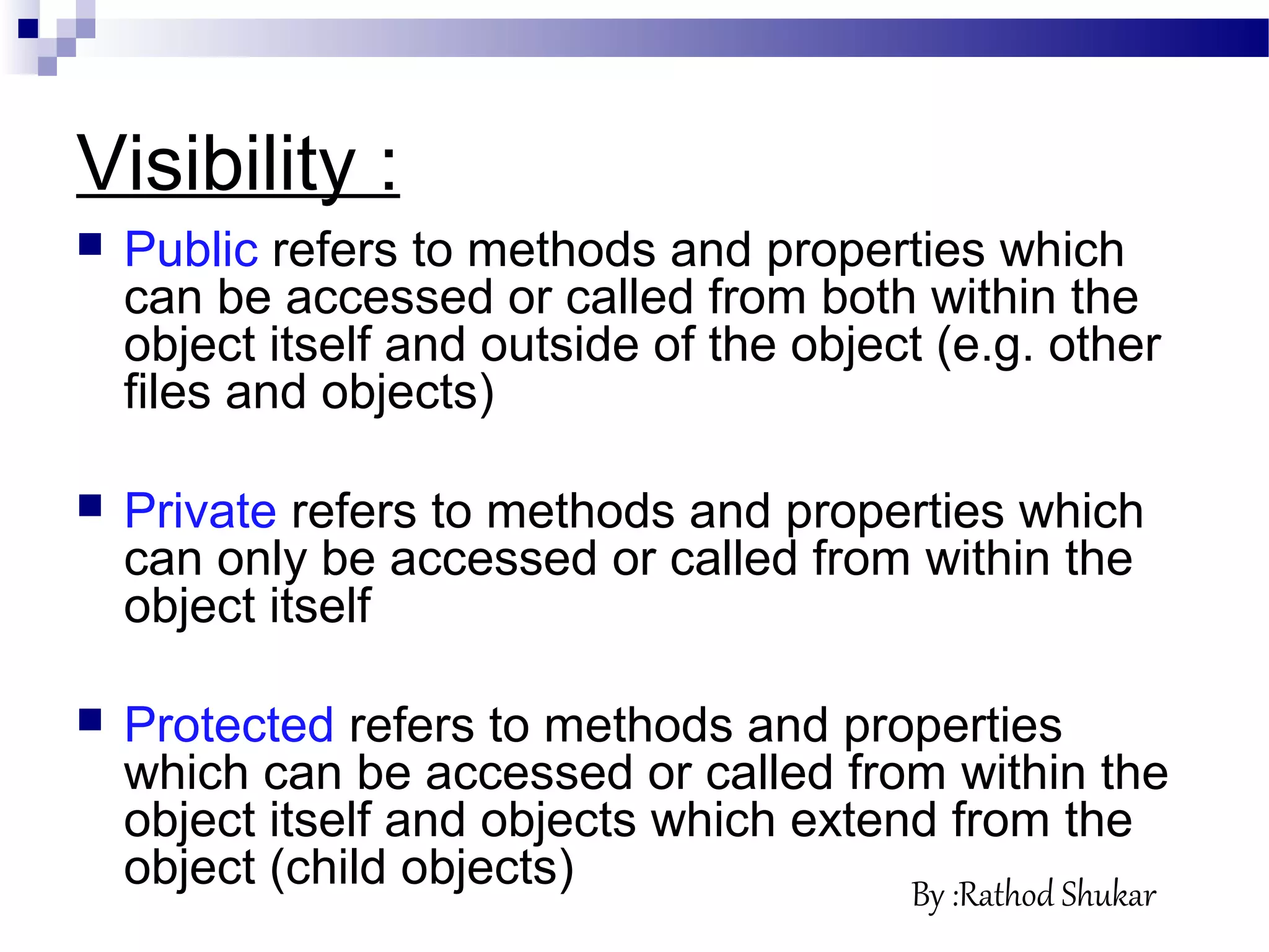 Visibility :
 Public refers to methods and properties which
can be accessed or called from both within the
object itself and outside of the object (e.g. other
files and objects)
 Private refers to methods and properties which
can only be accessed or called from within the
object itself
 Protected refers to methods and properties
which can be accessed or called from within the
object itself and objects which extend from the
object (child objects) By :Rathod Shukar
 