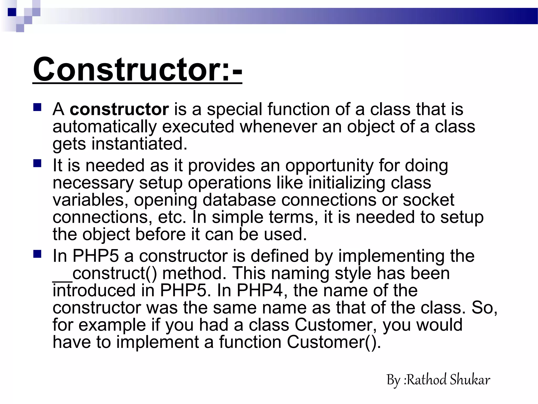 Constructor:-
 A constructor is a special function of a class that is
automatically executed whenever an object of a class
gets instantiated.
 It is needed as it provides an opportunity for doing
necessary setup operations like initializing class
variables, opening database connections or socket
connections, etc. In simple terms, it is needed to setup
the object before it can be used.
 In PHP5 a constructor is defined by implementing the
__construct() method. This naming style has been
introduced in PHP5. In PHP4, the name of the
constructor was the same name as that of the class. So,
for example if you had a class Customer, you would
have to implement a function Customer().
By :Rathod Shukar
 