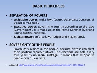 BASIC PRINCIPLES
• SEPARATION OF POWERS.
– Legislative power: make laws (Cortes Generales: Congress of
Deputies y Senate).
– Executive power: govern the country according to the laws
(Government). It is made up of the Prime Minister (Mariano
Rajoy) and the ministers.
– Judicial power: enforce laws (judges and magistrates).
• SOVEREIGNTY OF THE PEOPLE.
– Sovereignty resides in the people, because citizens can elect
their political representatives. The elections are held every
four years by universal suffrage. It means that all Spanish
people over 18 can vote.
• Articulo 1.2: http://www.congreso.es/consti/constitucion/indice/titulos/articulos.jsp?ini=1&fin=9&tipo=2
 