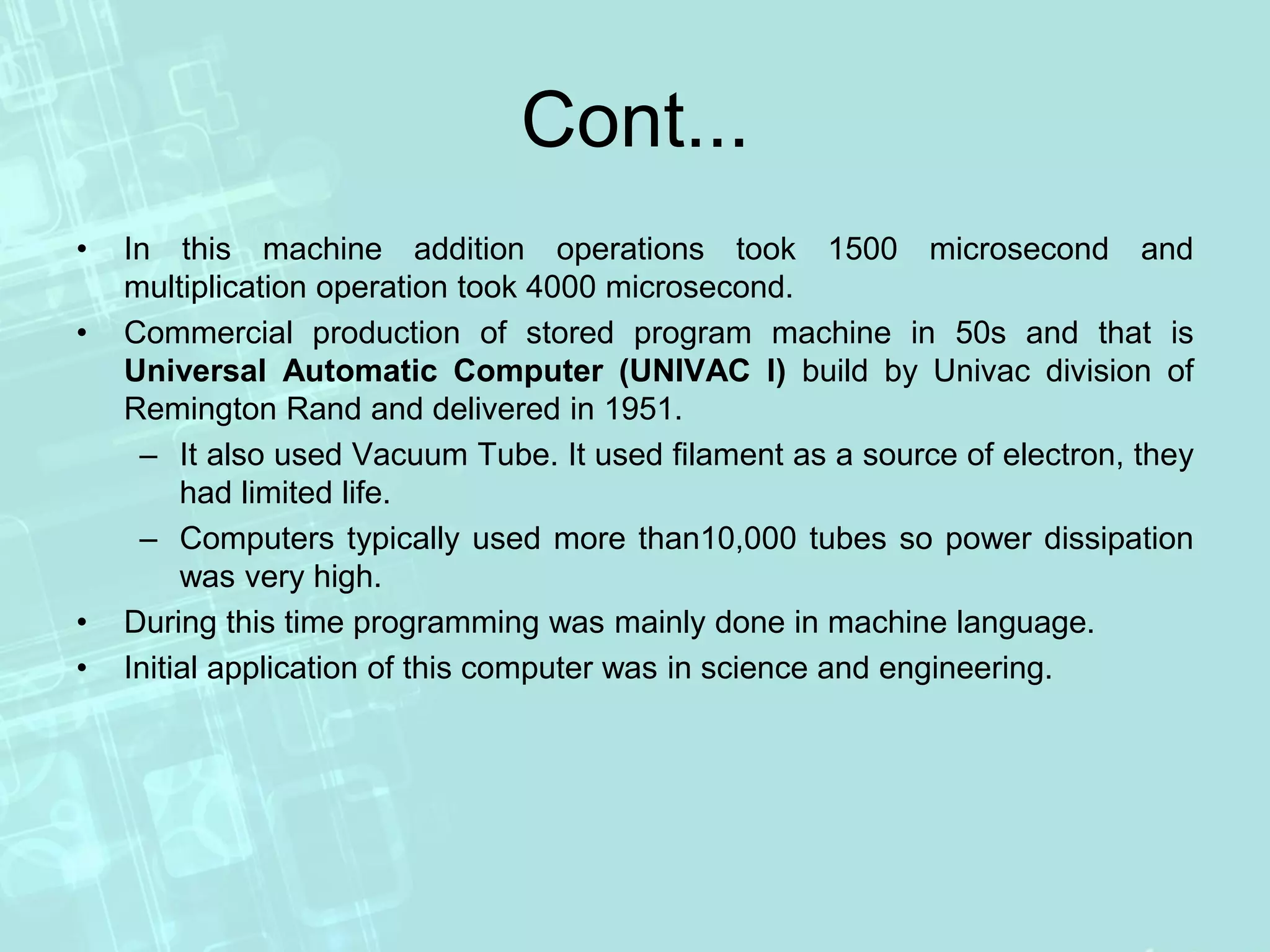 Cont...
• In this machine addition operations took 1500 microsecond and
multiplication operation took 4000 microsecond.
• Commercial production of stored program machine in 50s and that is
Universal Automatic Computer (UNIVAC I) build by Univac division of
Remington Rand and delivered in 1951.
– It also used Vacuum Tube. It used filament as a source of electron, they
had limited life.
– Computers typically used more than10,000 tubes so power dissipation
was very high.
• During this time programming was mainly done in machine language.
• Initial application of this computer was in science and engineering.
 