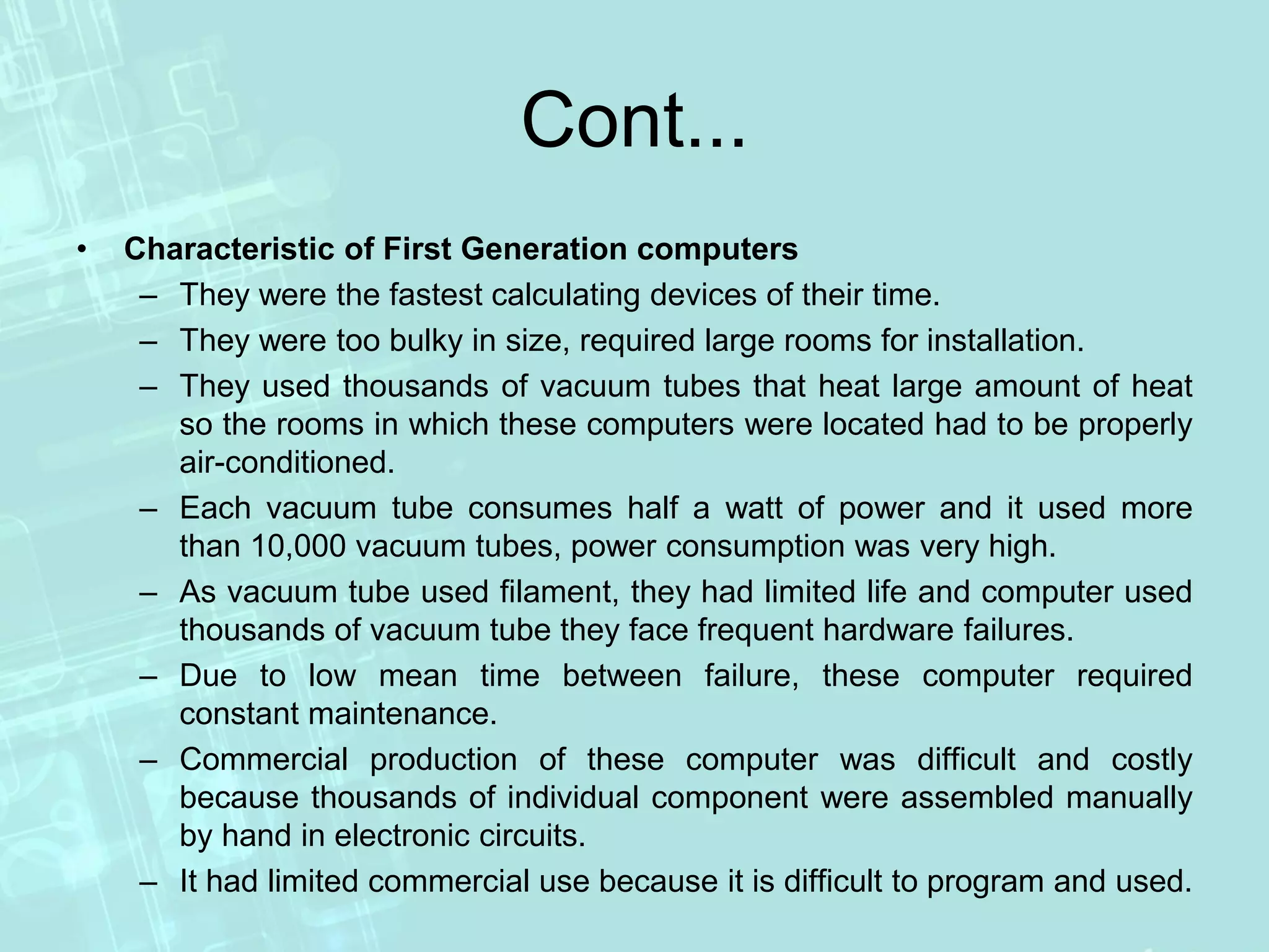 Cont...
• Characteristic of First Generation computers
– They were the fastest calculating devices of their time.
– They were too bulky in size, required large rooms for installation.
– They used thousands of vacuum tubes that heat large amount of heat
so the rooms in which these computers were located had to be properly
air-conditioned.
– Each vacuum tube consumes half a watt of power and it used more
than 10,000 vacuum tubes, power consumption was very high.
– As vacuum tube used filament, they had limited life and computer used
thousands of vacuum tube they face frequent hardware failures.
– Due to low mean time between failure, these computer required
constant maintenance.
– Commercial production of these computer was difficult and costly
because thousands of individual component were assembled manually
by hand in electronic circuits.
– It had limited commercial use because it is difficult to program and used.
 
