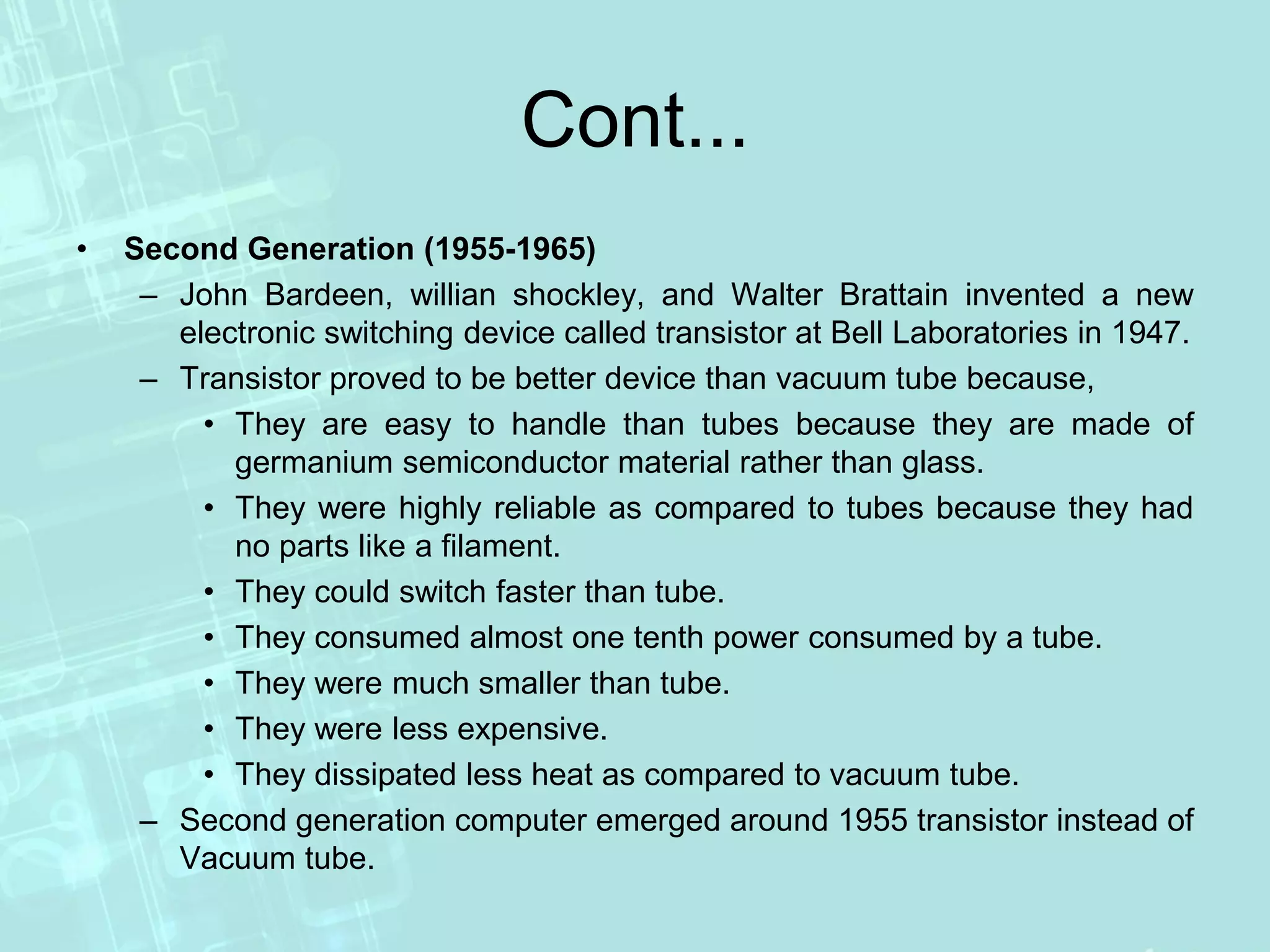 Cont...
• Second Generation (1955-1965)
– John Bardeen, willian shockley, and Walter Brattain invented a new
electronic switching device called transistor at Bell Laboratories in 1947.
– Transistor proved to be better device than vacuum tube because,
• They are easy to handle than tubes because they are made of
germanium semiconductor material rather than glass.
• They were highly reliable as compared to tubes because they had
no parts like a filament.
• They could switch faster than tube.
• They consumed almost one tenth power consumed by a tube.
• They were much smaller than tube.
• They were less expensive.
• They dissipated less heat as compared to vacuum tube.
– Second generation computer emerged around 1955 transistor instead of
Vacuum tube.
 
