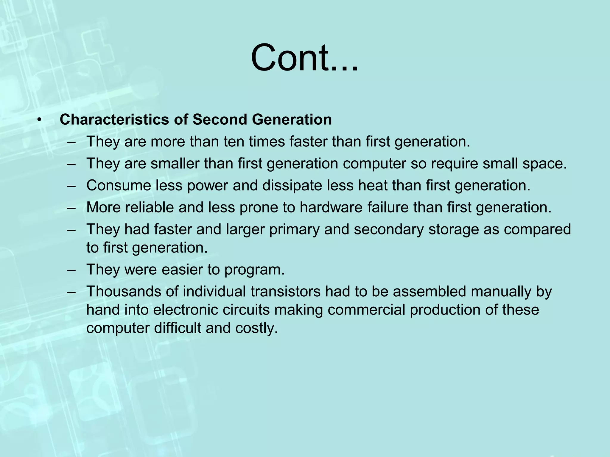 Cont...
• Characteristics of Second Generation
– They are more than ten times faster than first generation.
– They are smaller than first generation computer so require small space.
– Consume less power and dissipate less heat than first generation.
– More reliable and less prone to hardware failure than first generation.
– They had faster and larger primary and secondary storage as compared
to first generation.
– They were easier to program.
– Thousands of individual transistors had to be assembled manually by
hand into electronic circuits making commercial production of these
computer difficult and costly.
 