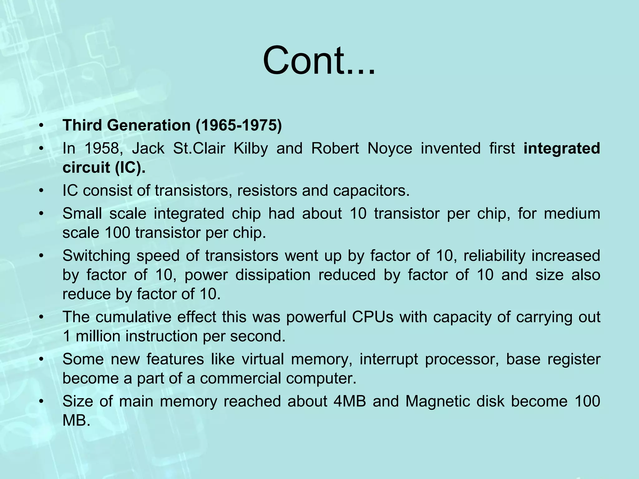Cont...
• Third Generation (1965-1975)
• In 1958, Jack St.Clair Kilby and Robert Noyce invented first integrated
circuit (IC).
• IC consist of transistors, resistors and capacitors.
• Small scale integrated chip had about 10 transistor per chip, for medium
scale 100 transistor per chip.
• Switching speed of transistors went up by factor of 10, reliability increased
by factor of 10, power dissipation reduced by factor of 10 and size also
reduce by factor of 10.
• The cumulative effect this was powerful CPUs with capacity of carrying out
1 million instruction per second.
• Some new features like virtual memory, interrupt processor, base register
become a part of a commercial computer.
• Size of main memory reached about 4MB and Magnetic disk become 100
MB.
 