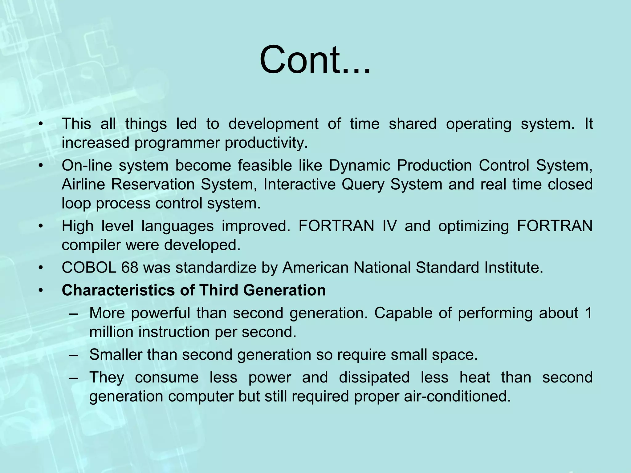 Cont...
• This all things led to development of time shared operating system. It
increased programmer productivity.
• On-line system become feasible like Dynamic Production Control System,
Airline Reservation System, Interactive Query System and real time closed
loop process control system.
• High level languages improved. FORTRAN IV and optimizing FORTRAN
compiler were developed.
• COBOL 68 was standardize by American National Standard Institute.
• Characteristics of Third Generation
– More powerful than second generation. Capable of performing about 1
million instruction per second.
– Smaller than second generation so require small space.
– They consume less power and dissipated less heat than second
generation computer but still required proper air-conditioned.
 