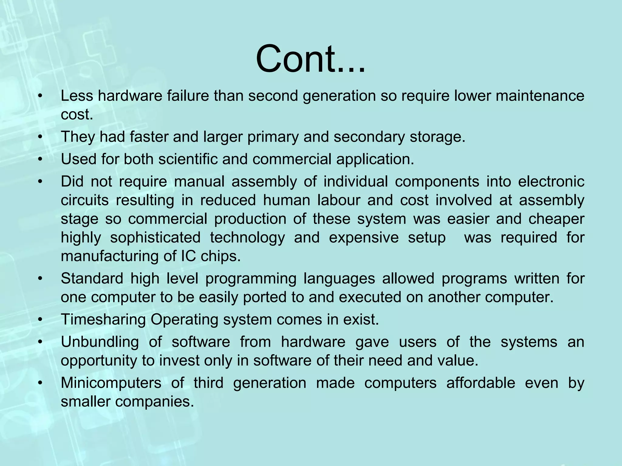 Cont...
• Less hardware failure than second generation so require lower maintenance
cost.
• They had faster and larger primary and secondary storage.
• Used for both scientific and commercial application.
• Did not require manual assembly of individual components into electronic
circuits resulting in reduced human labour and cost involved at assembly
stage so commercial production of these system was easier and cheaper
highly sophisticated technology and expensive setup was required for
manufacturing of IC chips.
• Standard high level programming languages allowed programs written for
one computer to be easily ported to and executed on another computer.
• Timesharing Operating system comes in exist.
• Unbundling of software from hardware gave users of the systems an
opportunity to invest only in software of their need and value.
• Minicomputers of third generation made computers affordable even by
smaller companies.
 