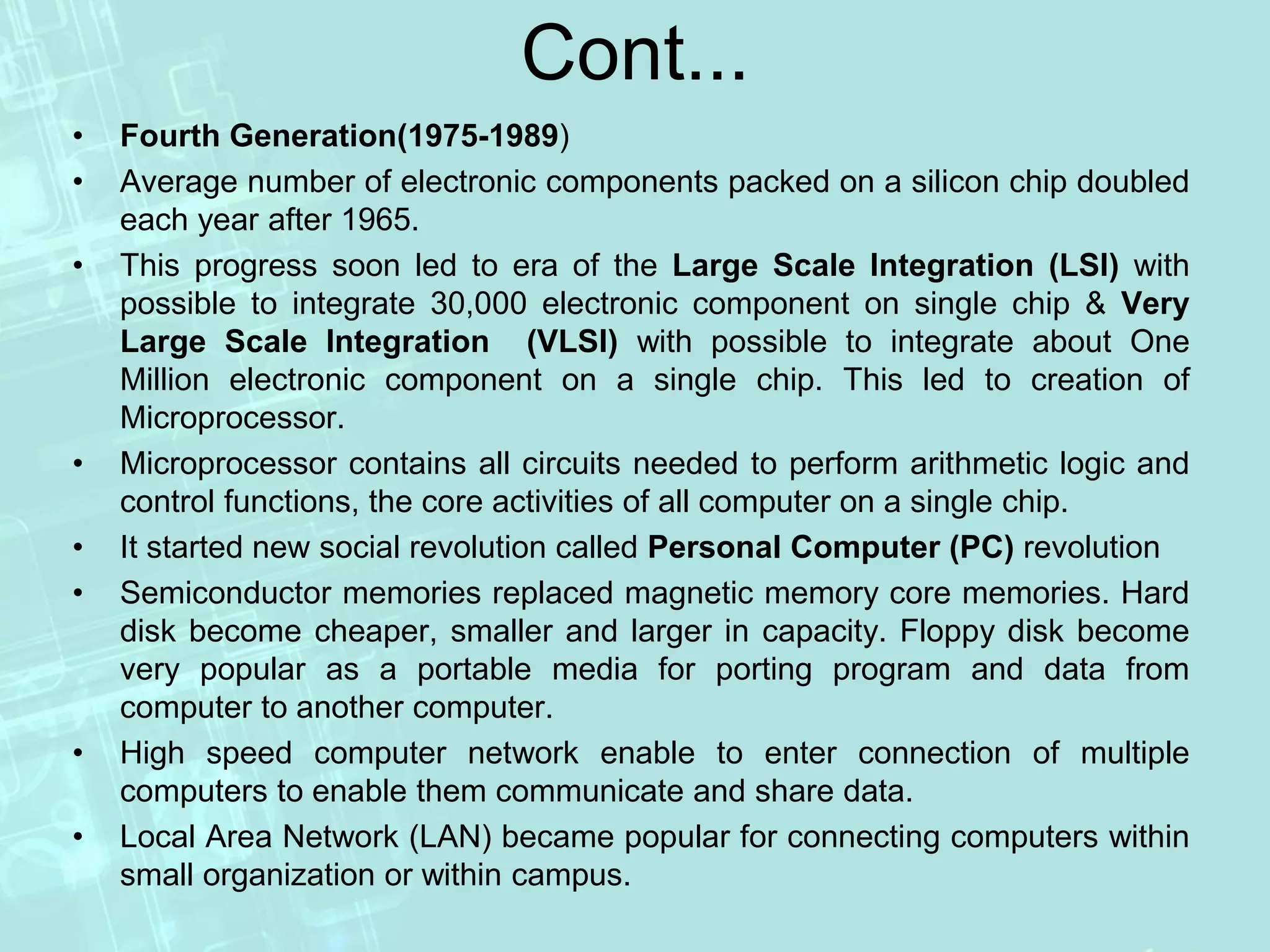 Cont...
• Fourth Generation(1975-1989)
• Average number of electronic components packed on a silicon chip doubled
each year after 1965.
• This progress soon led to era of the Large Scale Integration (LSI) with
possible to integrate 30,000 electronic component on single chip & Very
Large Scale Integration (VLSI) with possible to integrate about One
Million electronic component on a single chip. This led to creation of
Microprocessor.
• Microprocessor contains all circuits needed to perform arithmetic logic and
control functions, the core activities of all computer on a single chip.
• It started new social revolution called Personal Computer (PC) revolution
• Semiconductor memories replaced magnetic memory core memories. Hard
disk become cheaper, smaller and larger in capacity. Floppy disk become
very popular as a portable media for porting program and data from
computer to another computer.
• High speed computer network enable to enter connection of multiple
computers to enable them communicate and share data.
• Local Area Network (LAN) became popular for connecting computers within
small organization or within campus.
 