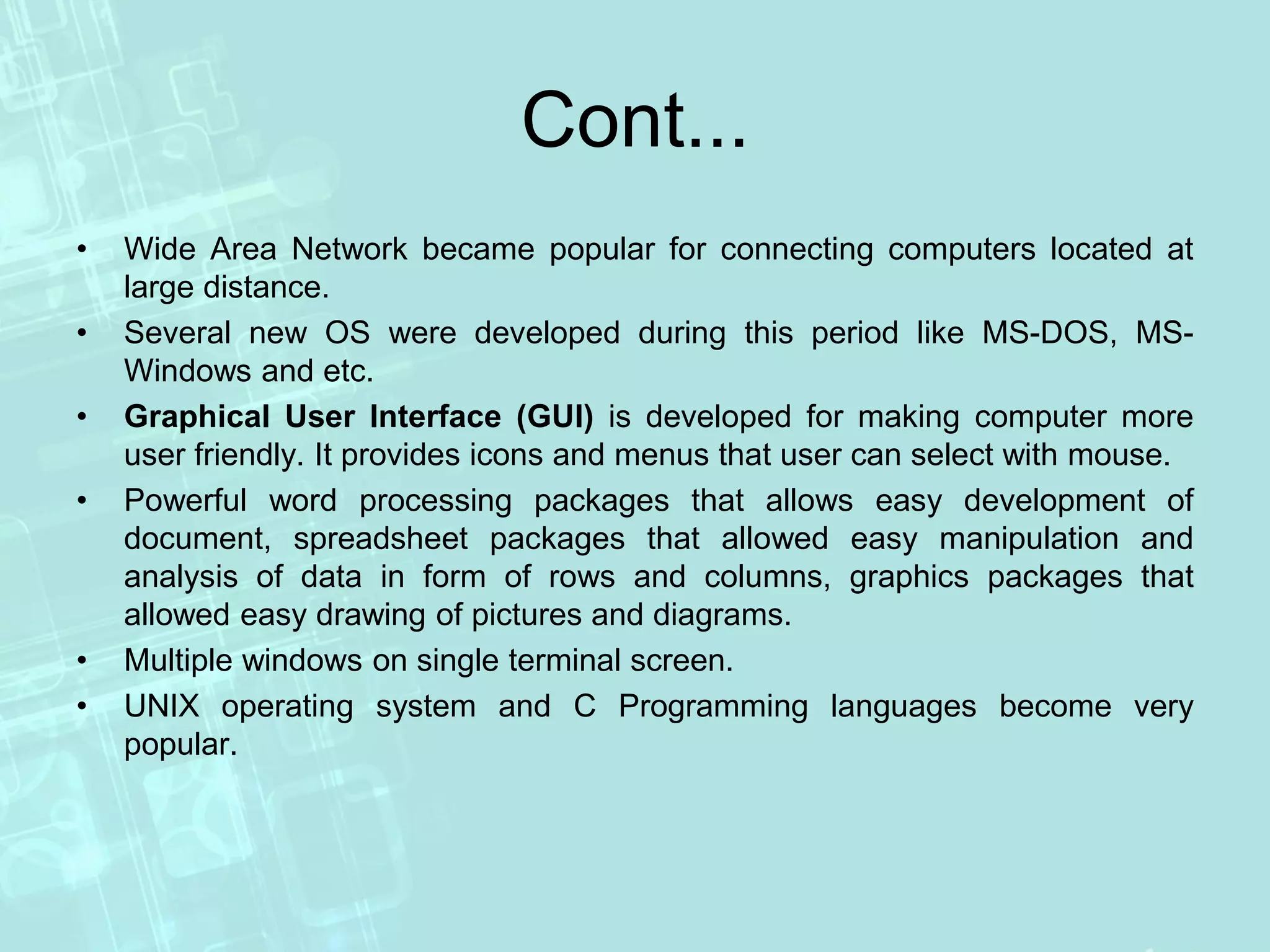 Cont...
• Wide Area Network became popular for connecting computers located at
large distance.
• Several new OS were developed during this period like MS-DOS, MS-
Windows and etc.
• Graphical User Interface (GUI) is developed for making computer more
user friendly. It provides icons and menus that user can select with mouse.
• Powerful word processing packages that allows easy development of
document, spreadsheet packages that allowed easy manipulation and
analysis of data in form of rows and columns, graphics packages that
allowed easy drawing of pictures and diagrams.
• Multiple windows on single terminal screen.
• UNIX operating system and C Programming languages become very
popular.
 