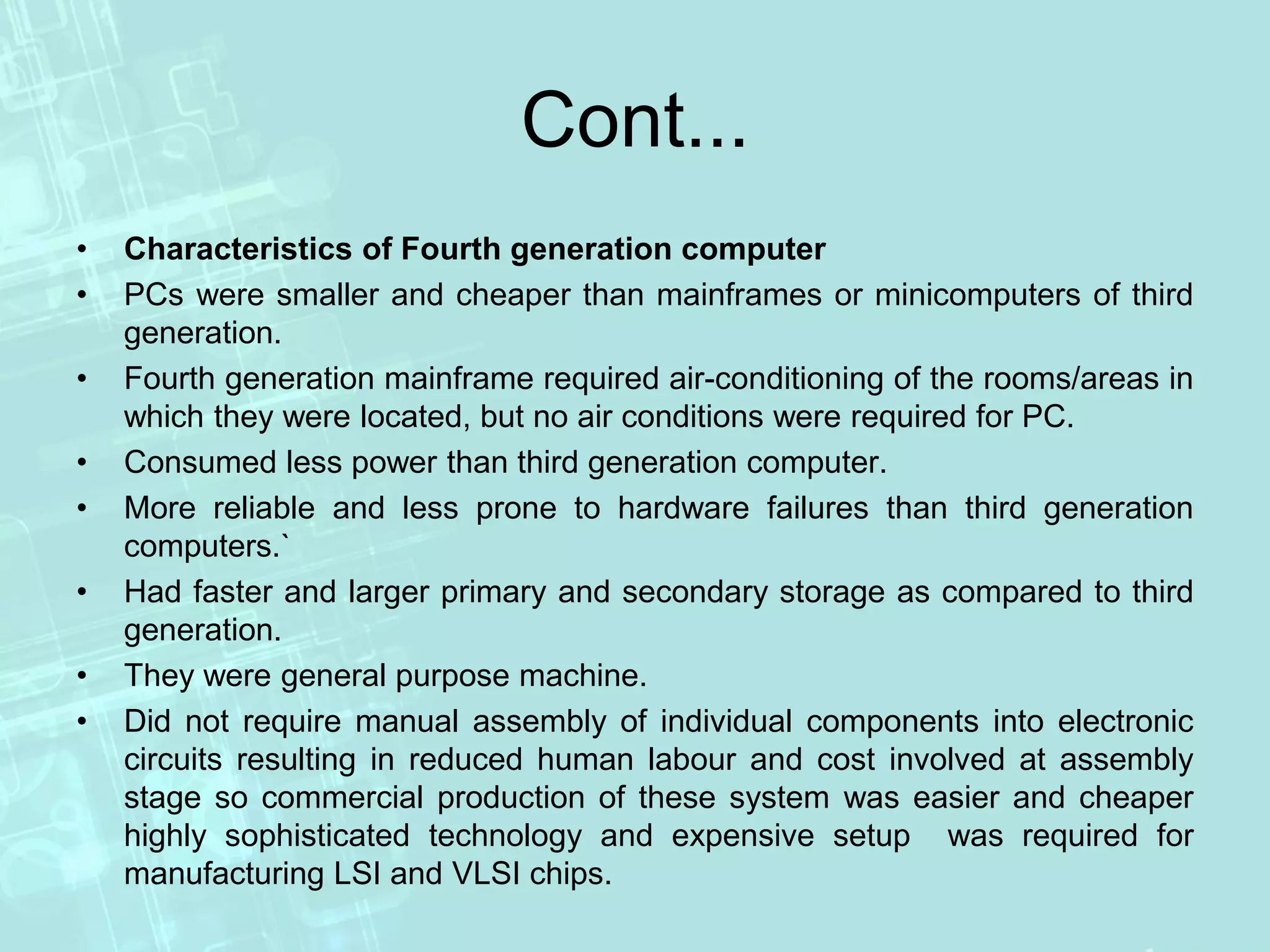 Cont...
• Characteristics of Fourth generation computer
• PCs were smaller and cheaper than mainframes or minicomputers of third
generation.
• Fourth generation mainframe required air-conditioning of the rooms/areas in
which they were located, but no air conditions were required for PC.
• Consumed less power than third generation computer.
• More reliable and less prone to hardware failures than third generation
computers.`
• Had faster and larger primary and secondary storage as compared to third
generation.
• They were general purpose machine.
• Did not require manual assembly of individual components into electronic
circuits resulting in reduced human labour and cost involved at assembly
stage so commercial production of these system was easier and cheaper
highly sophisticated technology and expensive setup was required for
manufacturing LSI and VLSI chips.
 