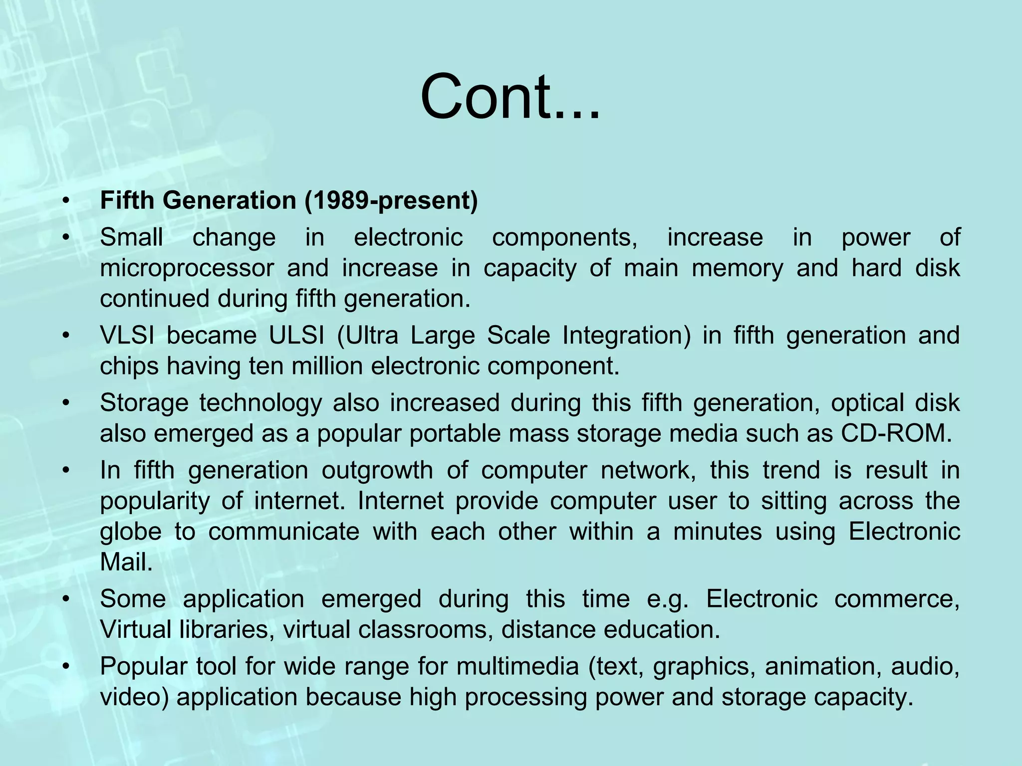 Cont...
• Fifth Generation (1989-present)
• Small change in electronic components, increase in power of
microprocessor and increase in capacity of main memory and hard disk
continued during fifth generation.
• VLSI became ULSI (Ultra Large Scale Integration) in fifth generation and
chips having ten million electronic component.
• Storage technology also increased during this fifth generation, optical disk
also emerged as a popular portable mass storage media such as CD-ROM.
• In fifth generation outgrowth of computer network, this trend is result in
popularity of internet. Internet provide computer user to sitting across the
globe to communicate with each other within a minutes using Electronic
Mail.
• Some application emerged during this time e.g. Electronic commerce,
Virtual libraries, virtual classrooms, distance education.
• Popular tool for wide range for multimedia (text, graphics, animation, audio,
video) application because high processing power and storage capacity.
 