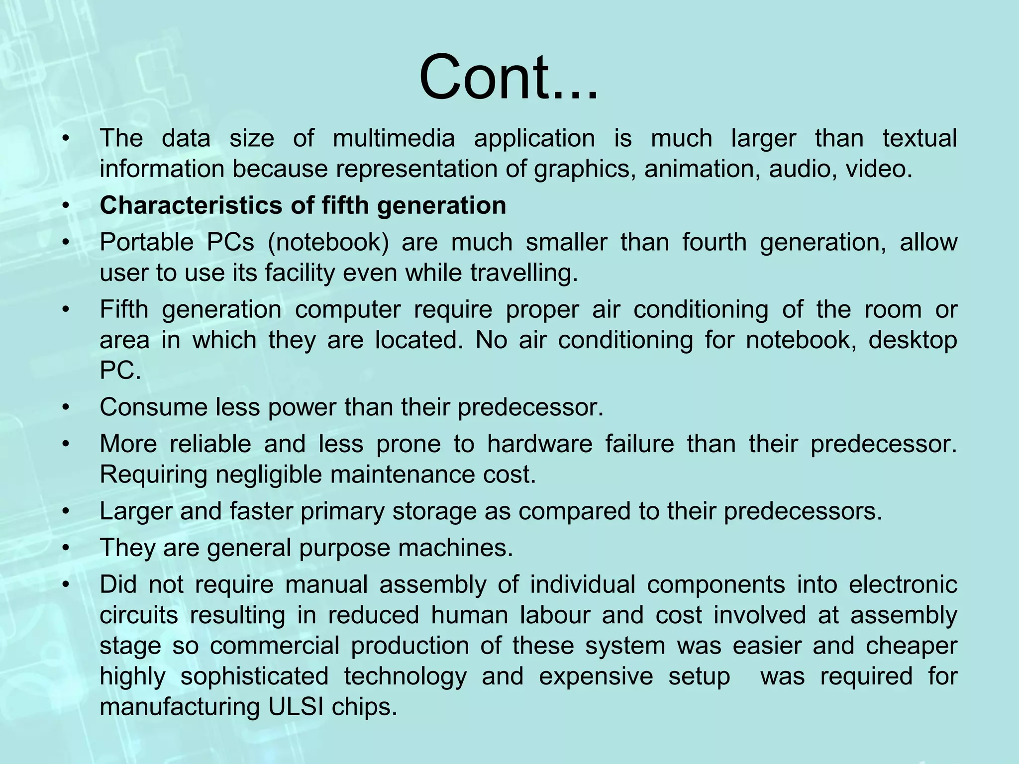 Cont...
• The data size of multimedia application is much larger than textual
information because representation of graphics, animation, audio, video.
• Characteristics of fifth generation
• Portable PCs (notebook) are much smaller than fourth generation, allow
user to use its facility even while travelling.
• Fifth generation computer require proper air conditioning of the room or
area in which they are located. No air conditioning for notebook, desktop
PC.
• Consume less power than their predecessor.
• More reliable and less prone to hardware failure than their predecessor.
Requiring negligible maintenance cost.
• Larger and faster primary storage as compared to their predecessors.
• They are general purpose machines.
• Did not require manual assembly of individual components into electronic
circuits resulting in reduced human labour and cost involved at assembly
stage so commercial production of these system was easier and cheaper
highly sophisticated technology and expensive setup was required for
manufacturing ULSI chips.
 