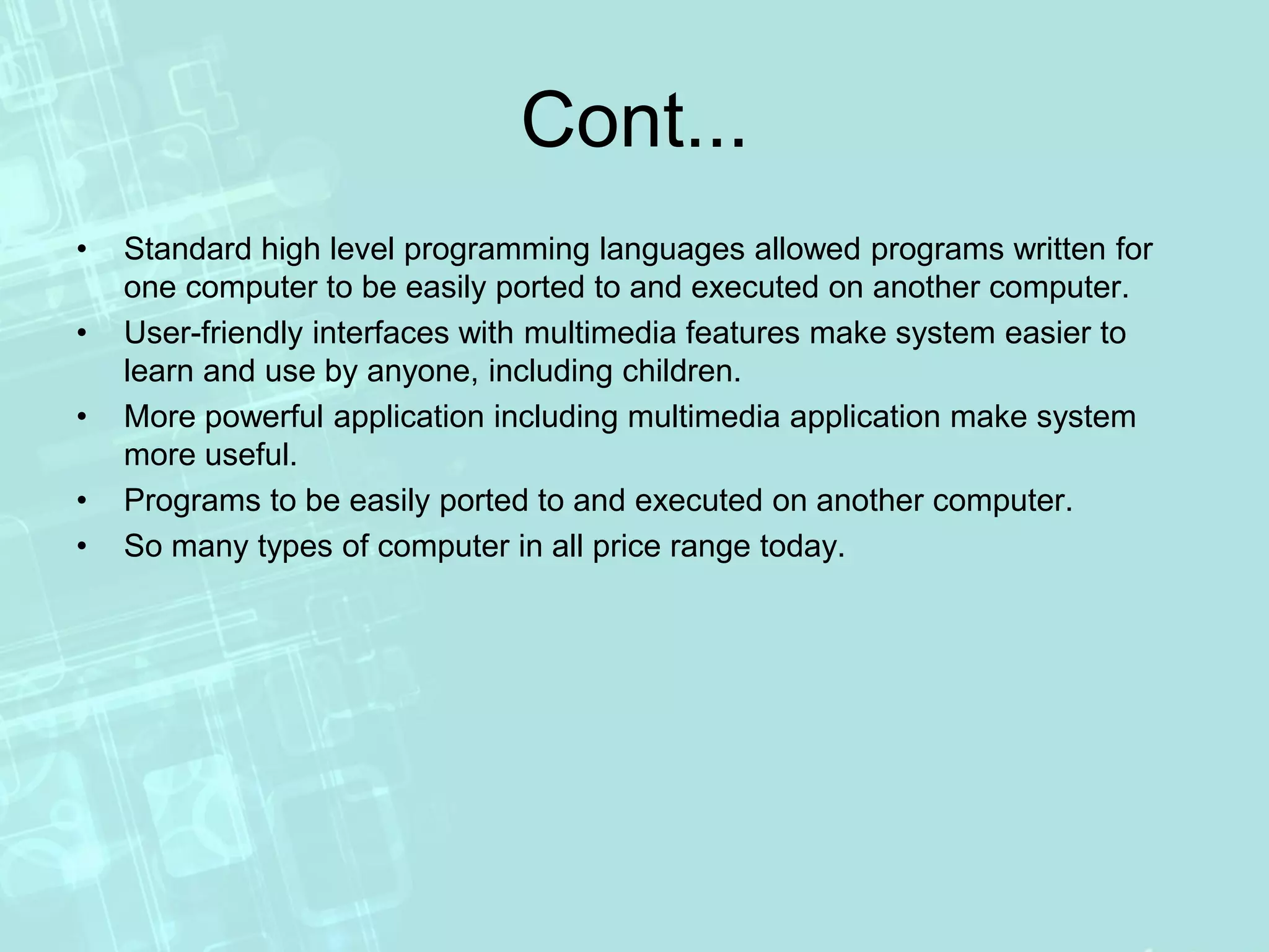 Cont...
• Standard high level programming languages allowed programs written for
one computer to be easily ported to and executed on another computer.
• User-friendly interfaces with multimedia features make system easier to
learn and use by anyone, including children.
• More powerful application including multimedia application make system
more useful.
• Programs to be easily ported to and executed on another computer.
• So many types of computer in all price range today.
 