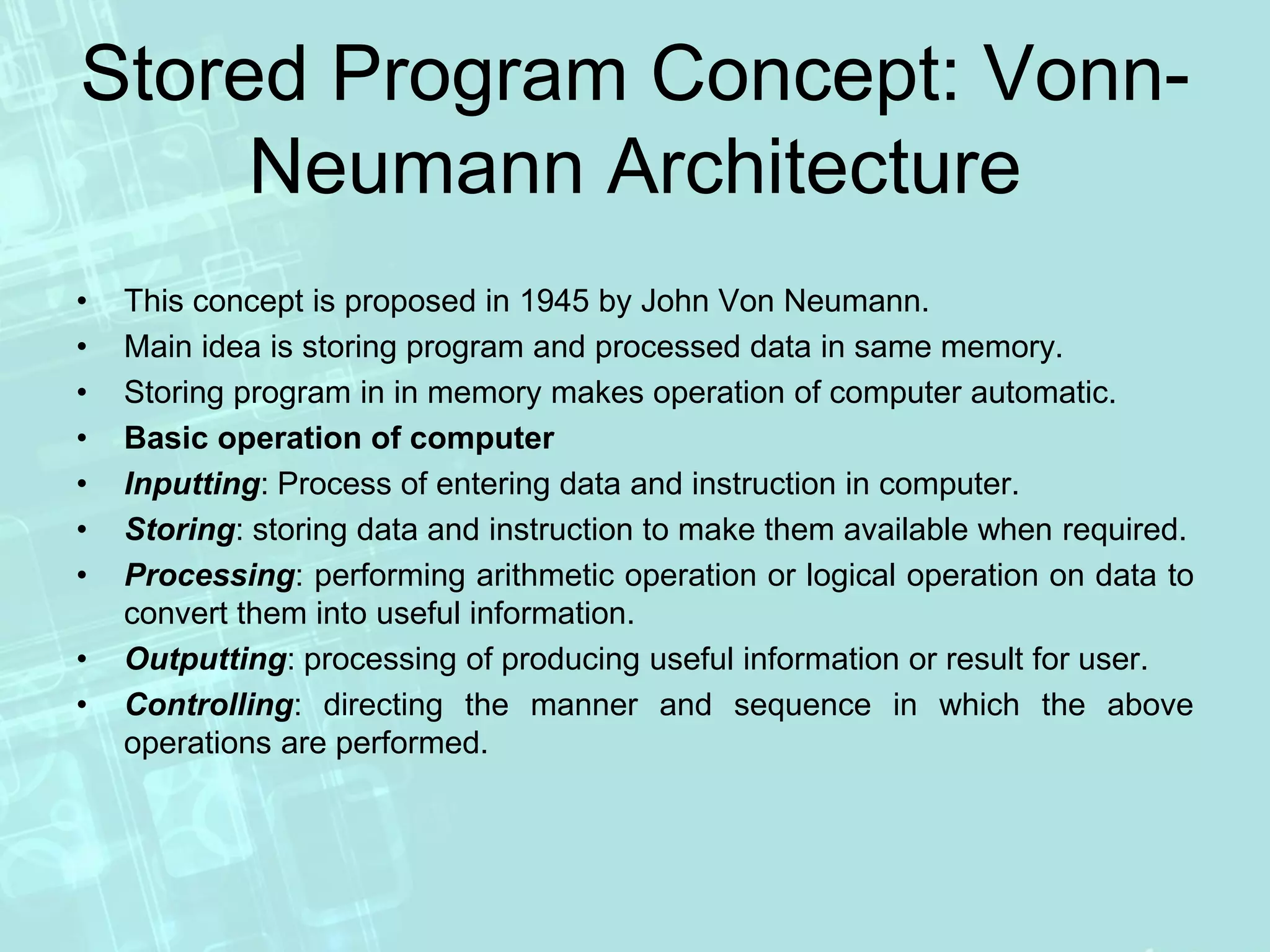 Stored Program Concept: Vonn-
Neumann Architecture
• This concept is proposed in 1945 by John Von Neumann.
• Main idea is storing program and processed data in same memory.
• Storing program in in memory makes operation of computer automatic.
• Basic operation of computer
• Inputting: Process of entering data and instruction in computer.
• Storing: storing data and instruction to make them available when required.
• Processing: performing arithmetic operation or logical operation on data to
convert them into useful information.
• Outputting: processing of producing useful information or result for user.
• Controlling: directing the manner and sequence in which the above
operations are performed.
 