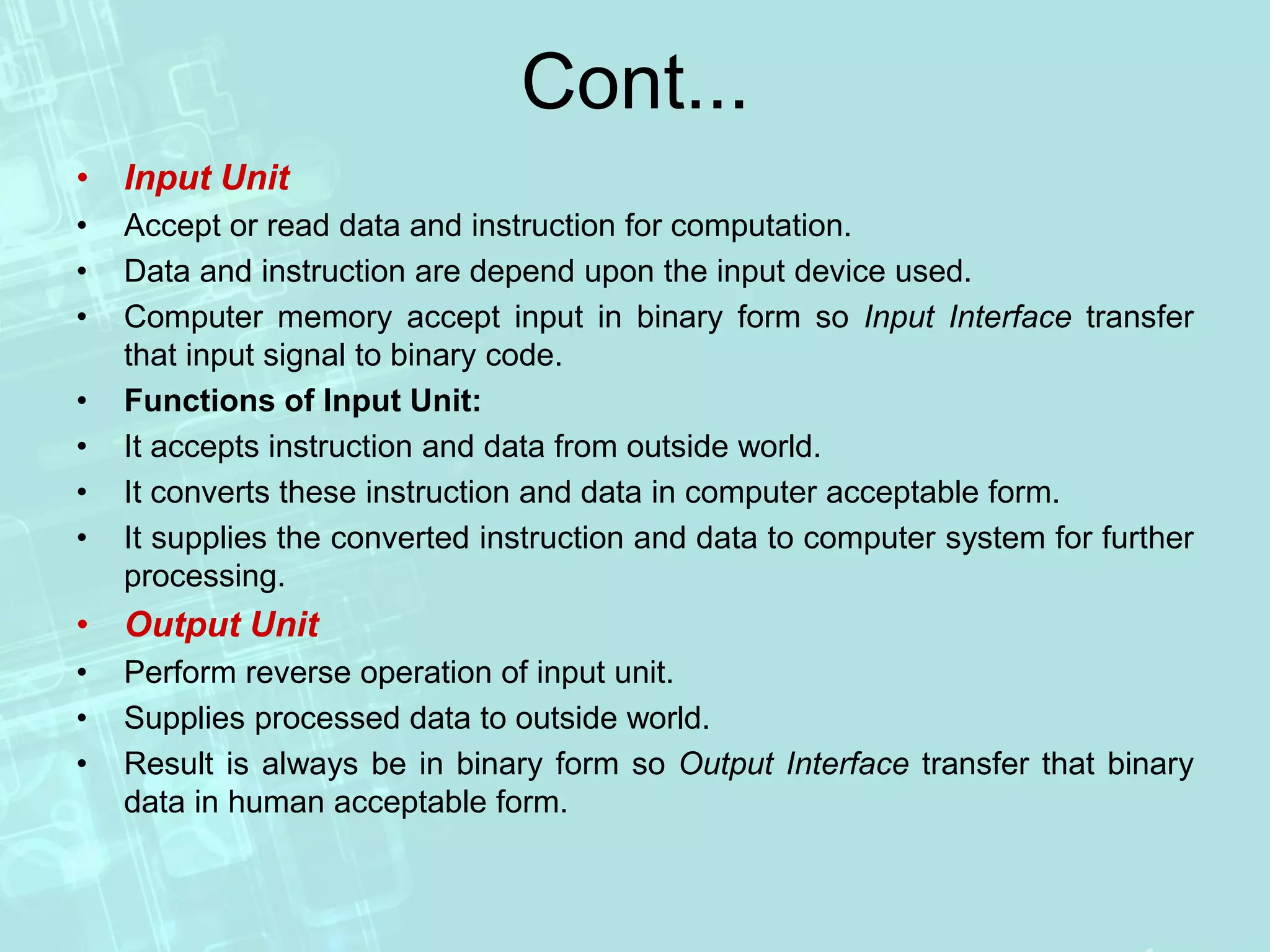 Cont...
• Input Unit
• Accept or read data and instruction for computation.
• Data and instruction are depend upon the input device used.
• Computer memory accept input in binary form so Input Interface transfer
that input signal to binary code.
• Functions of Input Unit:
• It accepts instruction and data from outside world.
• It converts these instruction and data in computer acceptable form.
• It supplies the converted instruction and data to computer system for further
processing.
• Output Unit
• Perform reverse operation of input unit.
• Supplies processed data to outside world.
• Result is always be in binary form so Output Interface transfer that binary
data in human acceptable form.
 