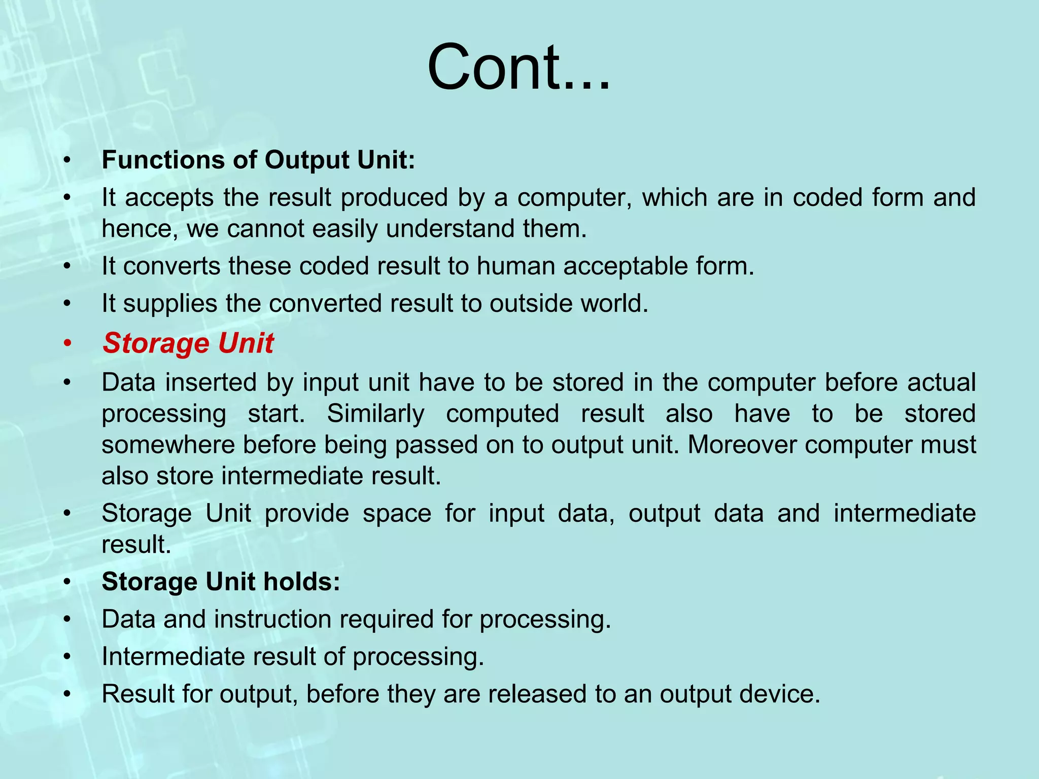 Cont...
• Functions of Output Unit:
• It accepts the result produced by a computer, which are in coded form and
hence, we cannot easily understand them.
• It converts these coded result to human acceptable form.
• It supplies the converted result to outside world.
• Storage Unit
• Data inserted by input unit have to be stored in the computer before actual
processing start. Similarly computed result also have to be stored
somewhere before being passed on to output unit. Moreover computer must
also store intermediate result.
• Storage Unit provide space for input data, output data and intermediate
result.
• Storage Unit holds:
• Data and instruction required for processing.
• Intermediate result of processing.
• Result for output, before they are released to an output device.
 