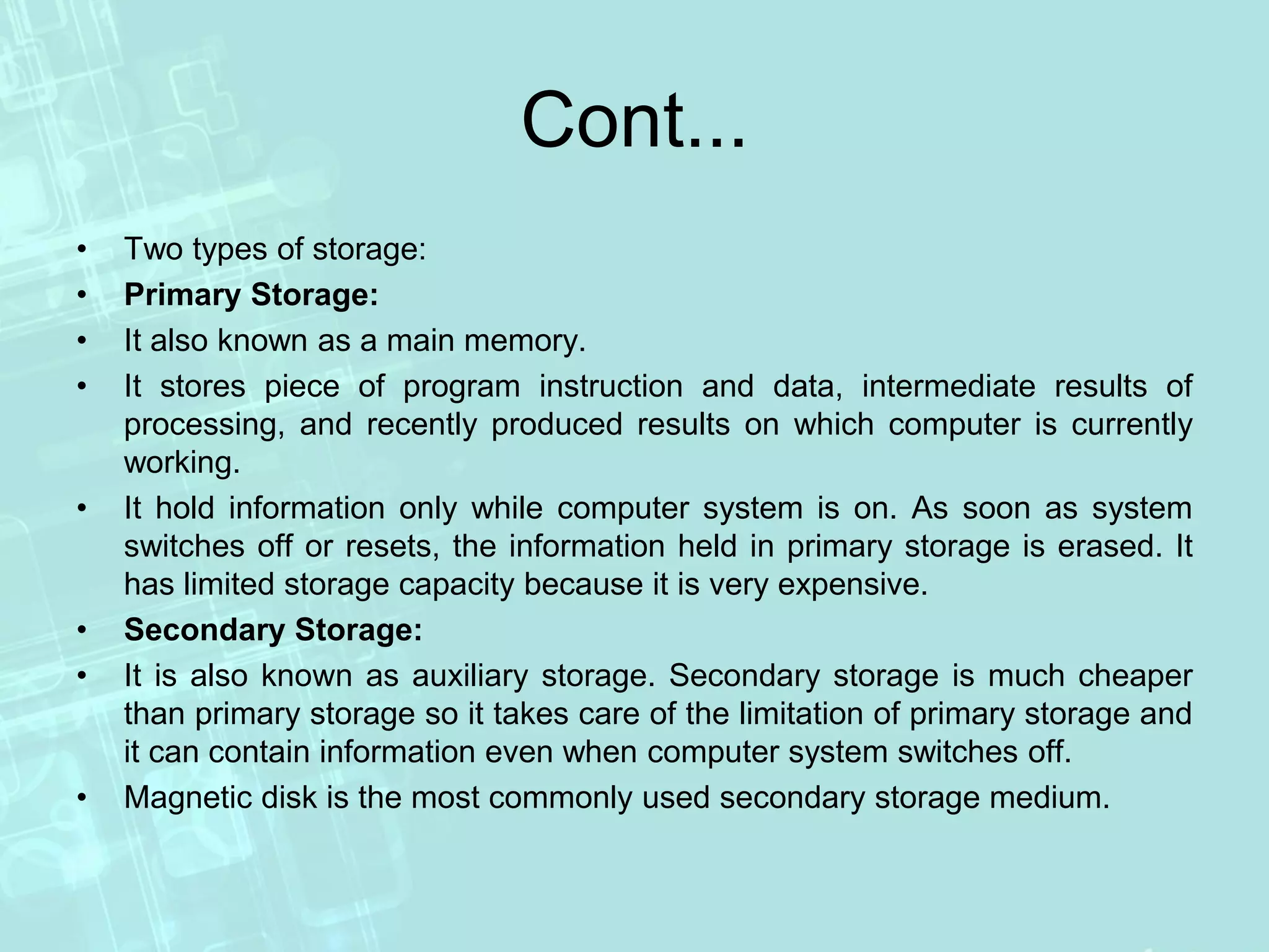 Cont...
• Two types of storage:
• Primary Storage:
• It also known as a main memory.
• It stores piece of program instruction and data, intermediate results of
processing, and recently produced results on which computer is currently
working.
• It hold information only while computer system is on. As soon as system
switches off or resets, the information held in primary storage is erased. It
has limited storage capacity because it is very expensive.
• Secondary Storage:
• It is also known as auxiliary storage. Secondary storage is much cheaper
than primary storage so it takes care of the limitation of primary storage and
it can contain information even when computer system switches off.
• Magnetic disk is the most commonly used secondary storage medium.
 
