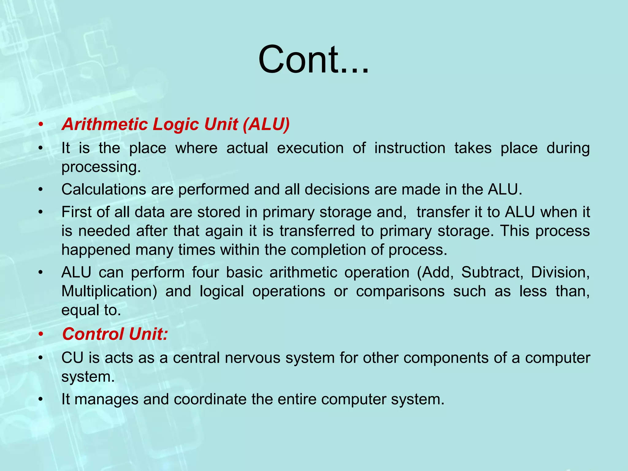 Cont...
• Arithmetic Logic Unit (ALU)
• It is the place where actual execution of instruction takes place during
processing.
• Calculations are performed and all decisions are made in the ALU.
• First of all data are stored in primary storage and, transfer it to ALU when it
is needed after that again it is transferred to primary storage. This process
happened many times within the completion of process.
• ALU can perform four basic arithmetic operation (Add, Subtract, Division,
Multiplication) and logical operations or comparisons such as less than,
equal to.
• Control Unit:
• CU is acts as a central nervous system for other components of a computer
system.
• It manages and coordinate the entire computer system.
 