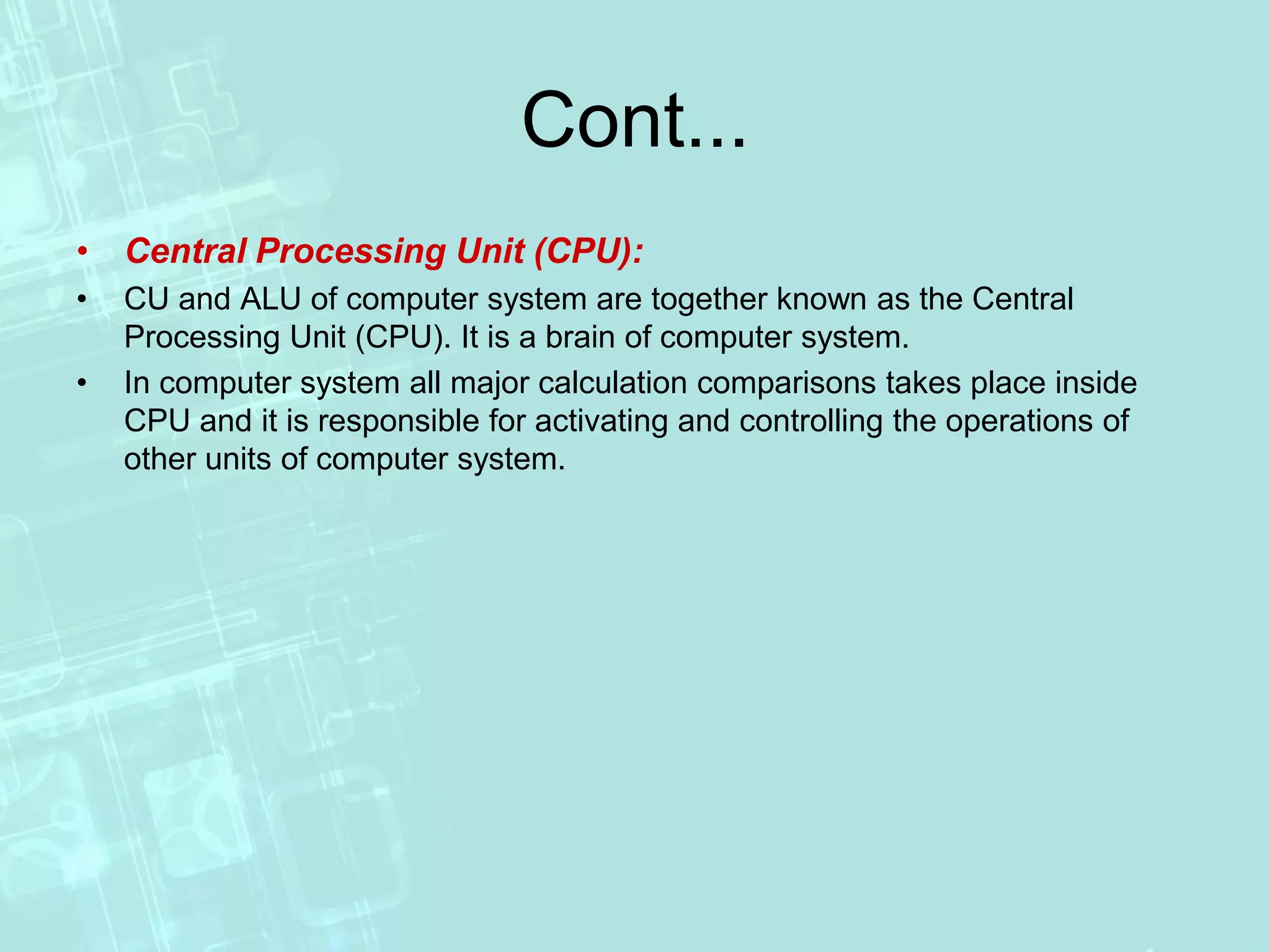 Cont...
• Central Processing Unit (CPU):
• CU and ALU of computer system are together known as the Central
Processing Unit (CPU). It is a brain of computer system.
• In computer system all major calculation comparisons takes place inside
CPU and it is responsible for activating and controlling the operations of
other units of computer system.
 