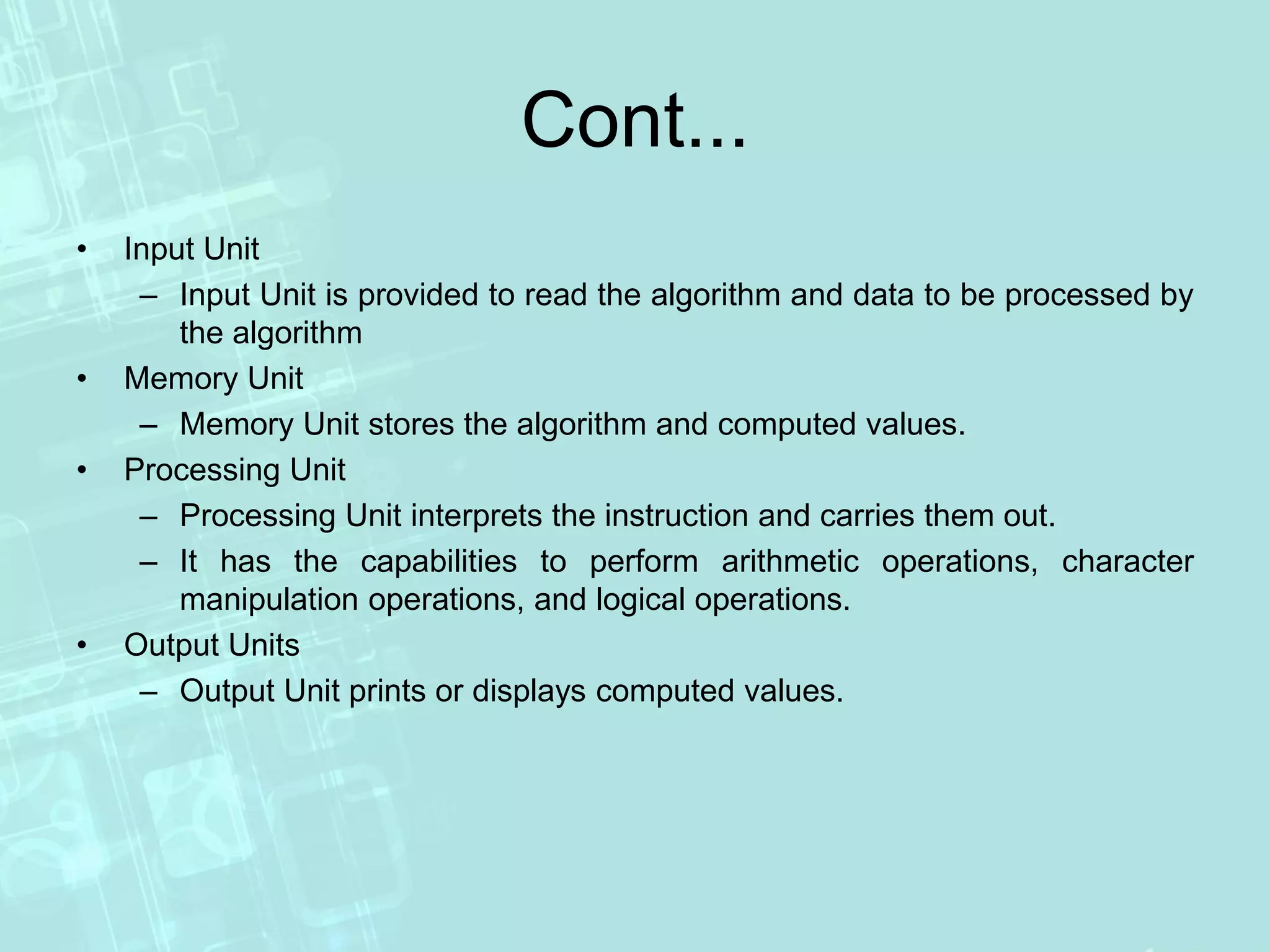 Cont...
• Input Unit
– Input Unit is provided to read the algorithm and data to be processed by
the algorithm
• Memory Unit
– Memory Unit stores the algorithm and computed values.
• Processing Unit
– Processing Unit interprets the instruction and carries them out.
– It has the capabilities to perform arithmetic operations, character
manipulation operations, and logical operations.
• Output Units
– Output Unit prints or displays computed values.
 