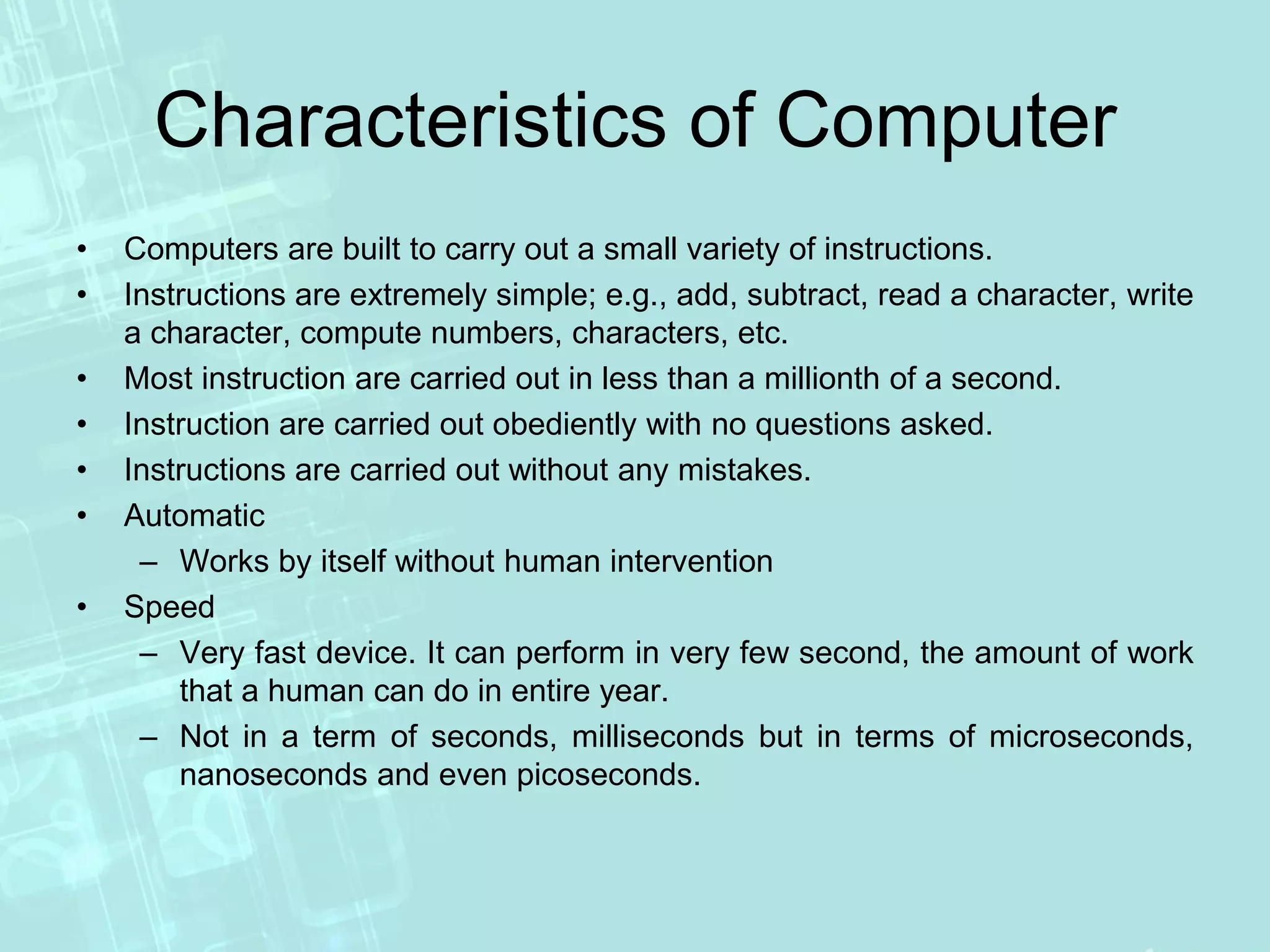 Characteristics of Computer
• Computers are built to carry out a small variety of instructions.
• Instructions are extremely simple; e.g., add, subtract, read a character, write
a character, compute numbers, characters, etc.
• Most instruction are carried out in less than a millionth of a second.
• Instruction are carried out obediently with no questions asked.
• Instructions are carried out without any mistakes.
• Automatic
– Works by itself without human intervention
• Speed
– Very fast device. It can perform in very few second, the amount of work
that a human can do in entire year.
– Not in a term of seconds, milliseconds but in terms of microseconds,
nanoseconds and even picoseconds.
 