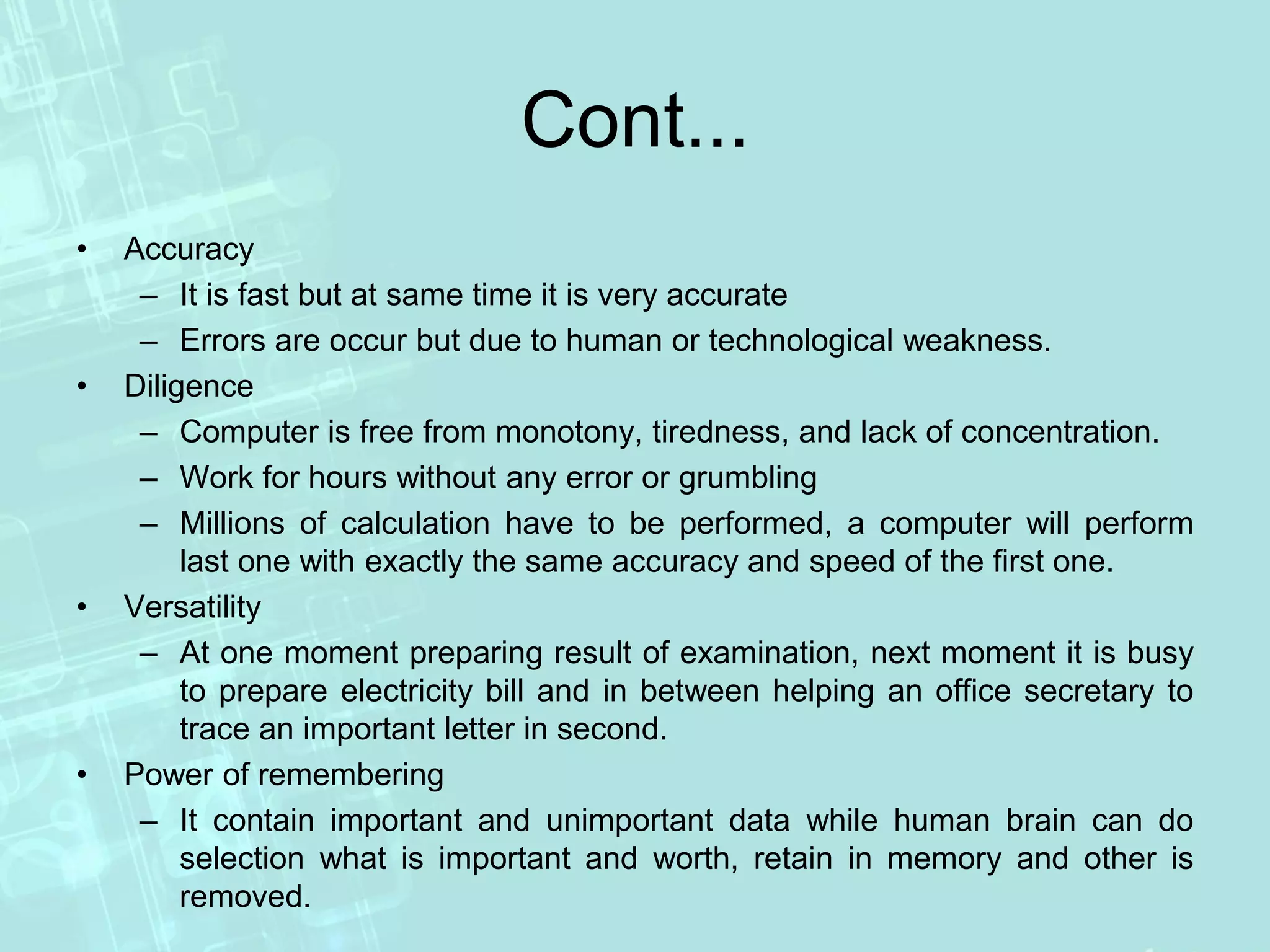 Cont...
• Accuracy
– It is fast but at same time it is very accurate
– Errors are occur but due to human or technological weakness.
• Diligence
– Computer is free from monotony, tiredness, and lack of concentration.
– Work for hours without any error or grumbling
– Millions of calculation have to be performed, a computer will perform
last one with exactly the same accuracy and speed of the first one.
• Versatility
– At one moment preparing result of examination, next moment it is busy
to prepare electricity bill and in between helping an office secretary to
trace an important letter in second.
• Power of remembering
– It contain important and unimportant data while human brain can do
selection what is important and worth, retain in memory and other is
removed.
 