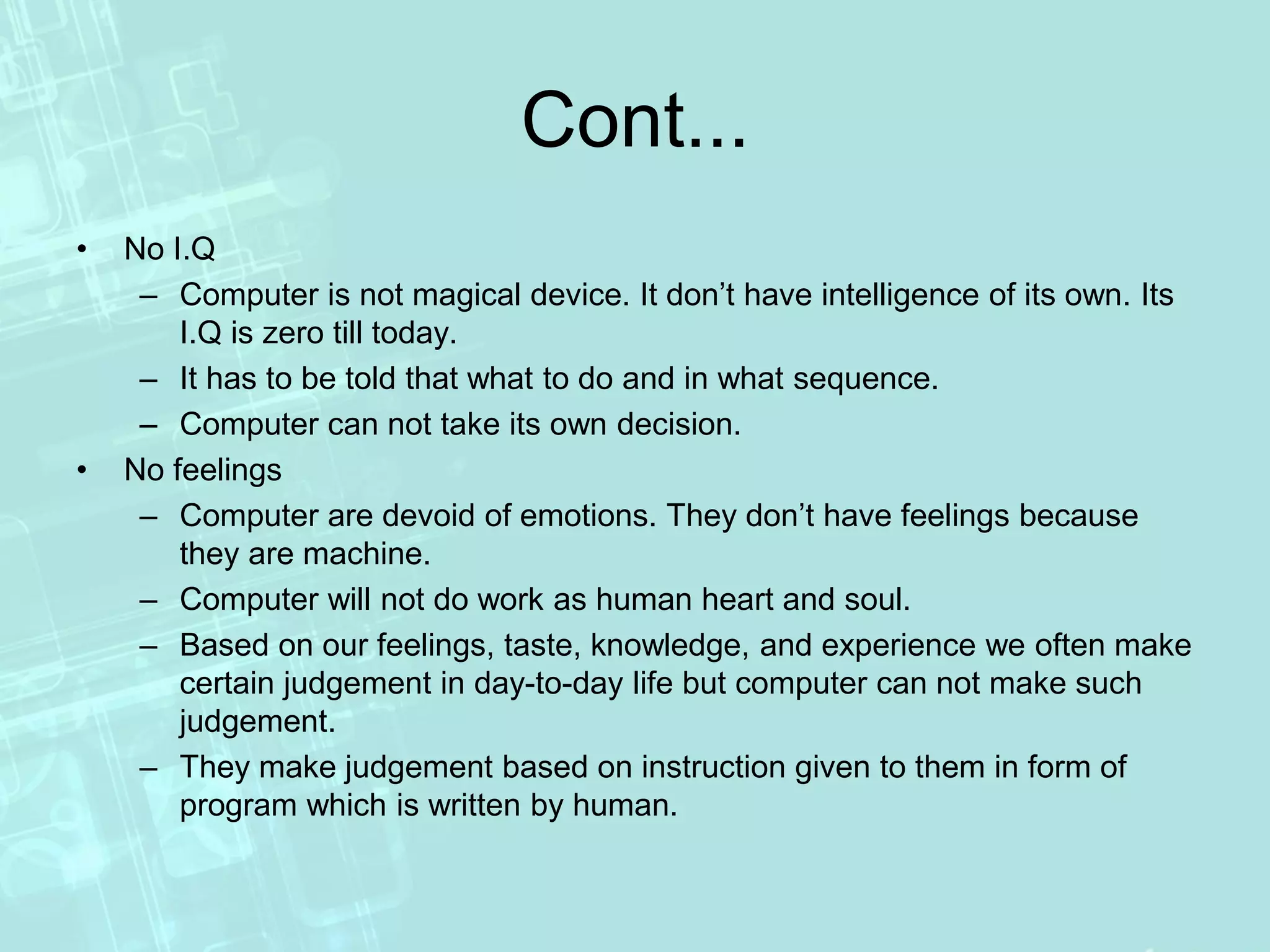 Cont...
• No I.Q
– Computer is not magical device. It don’t have intelligence of its own. Its
I.Q is zero till today.
– It has to be told that what to do and in what sequence.
– Computer can not take its own decision.
• No feelings
– Computer are devoid of emotions. They don’t have feelings because
they are machine.
– Computer will not do work as human heart and soul.
– Based on our feelings, taste, knowledge, and experience we often make
certain judgement in day-to-day life but computer can not make such
judgement.
– They make judgement based on instruction given to them in form of
program which is written by human.
 