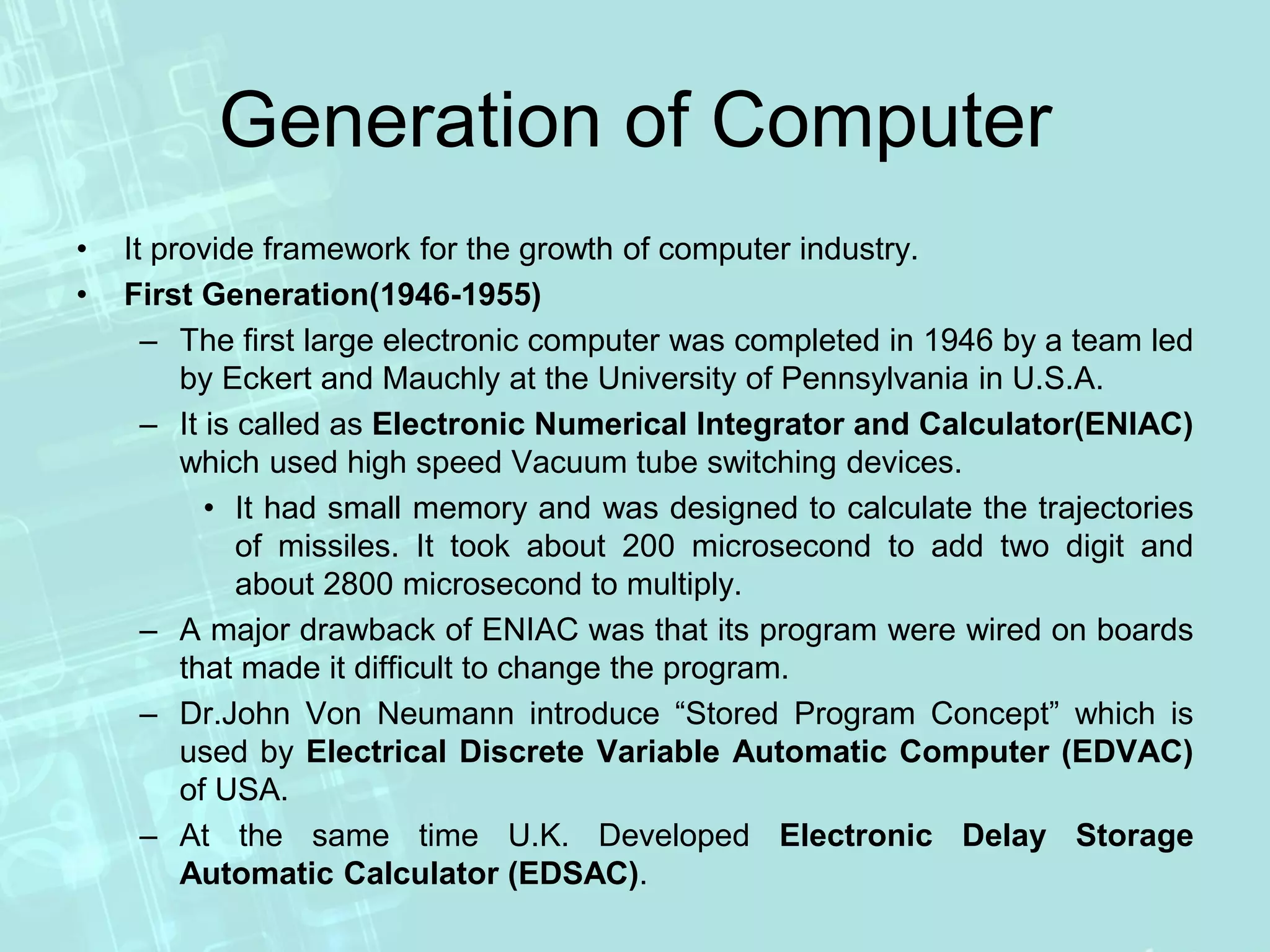 Generation of Computer
• It provide framework for the growth of computer industry.
• First Generation(1946-1955)
– The first large electronic computer was completed in 1946 by a team led
by Eckert and Mauchly at the University of Pennsylvania in U.S.A.
– It is called as Electronic Numerical Integrator and Calculator(ENIAC)
which used high speed Vacuum tube switching devices.
• It had small memory and was designed to calculate the trajectories
of missiles. It took about 200 microsecond to add two digit and
about 2800 microsecond to multiply.
– A major drawback of ENIAC was that its program were wired on boards
that made it difficult to change the program.
– Dr.John Von Neumann introduce “Stored Program Concept” which is
used by Electrical Discrete Variable Automatic Computer (EDVAC)
of USA.
– At the same time U.K. Developed Electronic Delay Storage
Automatic Calculator (EDSAC).
 
