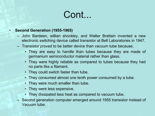 Cont...
• Second Generation (1955-1965)
– John Bardeen, willian shockley, and Walter Brattain invented a new
electronic switching device called transistor at Bell Laboratories in 1947.
– Transistor proved to be better device than vacuum tube because,
• They are easy to handle than tubes because they are made of
germanium semiconductor material rather than glass.
• They were highly reliable as compared to tubes because they had
no parts like a filament.
• They could switch faster than tube.
• They consumed almost one tenth power consumed by a tube.
• They were much smaller than tube.
• They were less expensive.
• They dissipated less heat as compared to vacuum tube.
– Second generation computer emerged around 1955 transistor instead of
Vacuum tube.
 