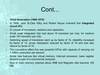 Cont...
• Third Generation (1965-1975)
• In 1958, Jack St.Clair Kilby and Robert Noyce invented first integrated
circuit (IC).
• IC consist of transistors, resistors and capacitors.
• Small scale integrated chip had about 10 transistor per chip, for medium
scale 100 transistor per chip.
• Switching speed of transistors went up by factor of 10, reliability increased
by factor of 10, power dissipation reduced by factor of 10 and size also
reduce by factor of 10.
• The cumulative effect this was powerful CPUs with capacity of carrying out
1 million instruction per second.
• Some new features like virtual memory, interrupt processor, base register
become a part of a commercial computer.
• Size of main memory reached about 4MB and Magnetic disk become 100
MB.
 