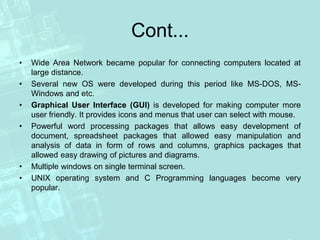 Cont...
• Wide Area Network became popular for connecting computers located at
large distance.
• Several new OS were developed during this period like MS-DOS, MS-
Windows and etc.
• Graphical User Interface (GUI) is developed for making computer more
user friendly. It provides icons and menus that user can select with mouse.
• Powerful word processing packages that allows easy development of
document, spreadsheet packages that allowed easy manipulation and
analysis of data in form of rows and columns, graphics packages that
allowed easy drawing of pictures and diagrams.
• Multiple windows on single terminal screen.
• UNIX operating system and C Programming languages become very
popular.
 