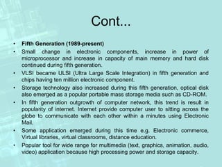 Cont...
• Fifth Generation (1989-present)
• Small change in electronic components, increase in power of
microprocessor and increase in capacity of main memory and hard disk
continued during fifth generation.
• VLSI became ULSI (Ultra Large Scale Integration) in fifth generation and
chips having ten million electronic component.
• Storage technology also increased during this fifth generation, optical disk
also emerged as a popular portable mass storage media such as CD-ROM.
• In fifth generation outgrowth of computer network, this trend is result in
popularity of internet. Internet provide computer user to sitting across the
globe to communicate with each other within a minutes using Electronic
Mail.
• Some application emerged during this time e.g. Electronic commerce,
Virtual libraries, virtual classrooms, distance education.
• Popular tool for wide range for multimedia (text, graphics, animation, audio,
video) application because high processing power and storage capacity.
 