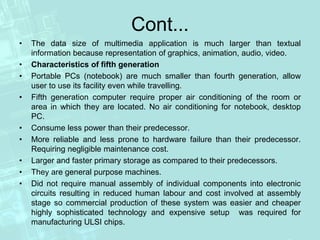 Cont...
• The data size of multimedia application is much larger than textual
information because representation of graphics, animation, audio, video.
• Characteristics of fifth generation
• Portable PCs (notebook) are much smaller than fourth generation, allow
user to use its facility even while travelling.
• Fifth generation computer require proper air conditioning of the room or
area in which they are located. No air conditioning for notebook, desktop
PC.
• Consume less power than their predecessor.
• More reliable and less prone to hardware failure than their predecessor.
Requiring negligible maintenance cost.
• Larger and faster primary storage as compared to their predecessors.
• They are general purpose machines.
• Did not require manual assembly of individual components into electronic
circuits resulting in reduced human labour and cost involved at assembly
stage so commercial production of these system was easier and cheaper
highly sophisticated technology and expensive setup was required for
manufacturing ULSI chips.
 