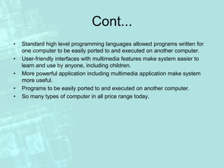Cont...
• Standard high level programming languages allowed programs written for
one computer to be easily ported to and executed on another computer.
• User-friendly interfaces with multimedia features make system easier to
learn and use by anyone, including children.
• More powerful application including multimedia application make system
more useful.
• Programs to be easily ported to and executed on another computer.
• So many types of computer in all price range today.
 