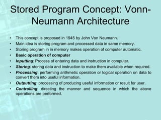 Stored Program Concept: Vonn-
Neumann Architecture
• This concept is proposed in 1945 by John Von Neumann.
• Main idea is storing program and processed data in same memory.
• Storing program in in memory makes operation of computer automatic.
• Basic operation of computer
• Inputting: Process of entering data and instruction in computer.
• Storing: storing data and instruction to make them available when required.
• Processing: performing arithmetic operation or logical operation on data to
convert them into useful information.
• Outputting: processing of producing useful information or result for user.
• Controlling: directing the manner and sequence in which the above
operations are performed.
 