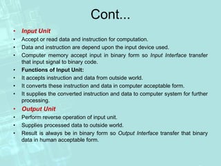Cont...
• Input Unit
• Accept or read data and instruction for computation.
• Data and instruction are depend upon the input device used.
• Computer memory accept input in binary form so Input Interface transfer
that input signal to binary code.
• Functions of Input Unit:
• It accepts instruction and data from outside world.
• It converts these instruction and data in computer acceptable form.
• It supplies the converted instruction and data to computer system for further
processing.
• Output Unit
• Perform reverse operation of input unit.
• Supplies processed data to outside world.
• Result is always be in binary form so Output Interface transfer that binary
data in human acceptable form.
 